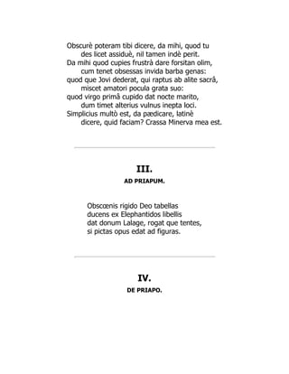Obscurè poteram tibi dicere, da mihi, quod tu
des licet assiduè, nil tamen indè perit.
Da mihi quod cupies frustrà dare forsitan olim,
cum tenet obsessas invida barba genas:
quod que Jovi dederat, qui raptus ab alite sacrâ,
miscet amatori pocula grata suo:
quod virgo primâ cupido dat nocte marito,
dum timet alterius vulnus inepta loci.
Simplicius multò est, da pædicare, latinè
dicere, quid faciam? Crassa Minerva mea est.
III.
AD PRIAPUM.
Obscœnis rigido Deo tabellas
ducens ex Elephantidos libellis
dat donum Lalage, rogat que tentes,
si pictas opus edat ad figuras.
IV.
DE PRIAPO.
 