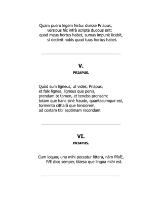 Quam puero legem fertur dixisse Priapus,
versibus hìc infrà scripta duobus erit:
quod meus hortus habet, sumas impunè licebit,
si dederit nobis quod tuus hortus habet.
V.
PRIAPUS.
Quòd sum ligneus, ut vides, Priapus,
et falx lignea, ligneus que penis,
prendam te tamen, et tenebo prensam:
totam que hanc sinè fraude, quantacumque est,
tormento citharâ que tensiorem,
ad costam tibi septimam recondam.
VI.
PRIAPUS.
Cum loquor, una mihi peccatur littera, nàm PRÆ,
PÆ dico semper, blæsa que lingua mihi est.
 
