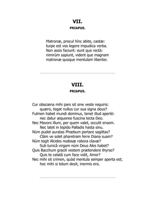 VII.
PRIAPUS.
Matronæ, procul hìnc abite, castæ:
turpe est vos legere impudica verba.
Non assis faciunt: eunt que rectà:
nimirùm sapiunt, vident que magnam
matronæ quoque mentulam libenter.
VIII.
PRIAPUS.
Cur obscœna mihi pars sit sine veste requiris:
quæro, tegat nullus cur sua signa deus?
Fulmen habet mundi dominus, tenet illud apertè:
nec datur æquoreo fuscina tecta Deo.
Nec Mavors illum, per quem valet, occulit ensem.
Nec latet in tepido Palladis hasta sinu.
Nùm pudet auratas Phœbum portare sagittas?
Clàm ve solet pharetram ferre Diana suam?
Nùm tegit Alcides nodosæ robora clavæ?
Sub tunicâ virgam nùm Deus Ales habet?
Quis Bacchum gracili vestem prætendere thyrso?
Quis te celatâ cum face vidit, Amor?
Nec mihi sit crimen, quòd mentula semper aperta est;
hoc mihi si telum desit, inermis ero.
 