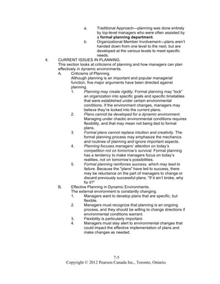 7-5
Copyright © 2012 Pearson Canada Inc., Toronto, Ontario.
a. Traditional Approach—planning was done entirely
by top-level managers who were often assisted by
a formal planning department.
b. Organizational Member Involvement—plans aren’t
handed down from one level to the next, but are
developed at the various levels to meet specific
needs.
4. CURRENT ISSUES IN PLANNING.
This section looks at criticisms of planning and how managers can plan
effectively in dynamic environments.
A. Criticisms of Planning.
Although planning is an important and popular managerial
function, five major arguments have been directed against
planning.
1. Planning may create rigidity. Formal planning may “lock”
an organization into specific goals and specific timetables
that were established under certain environmental
conditions. If the environment changes, managers may
believe they’re locked into the current plans.
2. Plans cannot be developed for a dynamic environment.
Managing under chaotic environmental conditions requires
flexibility, and that may mean not being tied to formal
plans.
3. Formal plans cannot replace intuition and creativity. The
formal planning process may emphasize the mechanics
and routines of planning and ignore important aspects.
4. Planning focuses managers’ attention on today’s
competition not on tomorrow’s survival. Formal planning
has a tendency to make managers focus on today’s
realities, not on tomorrow’s possibilities.
5. Formal planning reinforces success, which may lead to
failure. Because the "plans" have led to success, there
may be reluctance on the part of managers to change or
discard previously successful plans. "If it ain’t broke, why
fix it?"
B. Effective Planning in Dynamic Environments.
The external environment is constantly changing.
1. Managers want to develop plans that are specific, but
flexible.
2. Managers must recognize that planning is an ongoing
process, and they should be willing to change directions if
environmental conditions warrant.
3. Flexibility is particularly important.
4. Managers must stay alert to environmental changes that
could impact the effective implementation of plans and
make changes as needed.
 