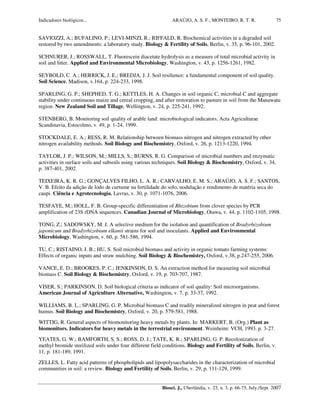 Indicadores biológicos... ARAÚJO, A. S. F.; MONTEIRO, R. T. R.
Biosci. J., Uberlândia, v. 23, n. 3, p. 66-75, July./Sept. 2007
75
SAVIOZZI, A.; BUFALINO, P.; LEVI-MINZI, R.; RIFFALD, R. Biochemical activities in a degraded soil
restored by two amendments: a laboratory study. Biology & Fertility of Soils, Berlin, v. 35, p. 96-101, 2002.
SCHNURER, J.; ROSSWALL, T. Fluorescein diacetate hydrolysis as a measure of total microbial activity in
soil and litter. Applied and Environmental Microbiology, Washington, v. 43, p. 1256-1261, 1982.
SEYBOLD, C. A.; HERRICK, J. E.; BREDJA, J. J. Soil resilience: a fundamental component of soil quality.
Soil Science, Madison, v.164, p. 224-233, 1998.
SPARLING, G. P.; SHEPHED, T. G.; KETTLES, H. A. Changes in soil organic C, microbial C and aggregate
stability under continuous maize and cereal cropping, and after restoration to pasture in soil from the Manawatu
region. New Zealand Soil and Tillage, Wellington, v. 24, p. 225-241, 1992.
STENBERG, B. Monitoring soil quality of arable land: microbiological indicators. Acta Agriculturae
Scandinavia, Estocolmo, v. 49, p. 1-24, 1999.
STOCKDALE, E. A.; RESS, R. M. Relationship between biomass nitrogen and nitrogen extracted by other
nitrogen availability methods. Soil Biology and Biochemistry, Oxford, v. 26, p. 1213-1220, 1994.
TAYLOR, J. P.; WILSON, M.; MILLS, S.; BURNS, R. G. Comparison of microbial numbers and enzymatic
activities in surface soils and subsoils using various techniques. Soil Biology & Biochemistry, Oxford, v. 34,
p. 387-401, 2002.
TEIXEIRA, K. R. G.; GONÇALVES FILHO, L. A. R.; CARVALHO, E. M. S.; ARAÚJO, A. S. F.; SANTOS,
V. B. Efeito da adição de lodo de curtume na fertilidade do solo, nodulação e rendimento de matéria seca do
caupi. Ciência e Agrotecnologia, Lavras, v. 30, p. 1071-1076, 2006.
TESFAYE, M.; HOLL, F. B. Group-specific differentiation of Rhizobium from clover species by PCR
amplification of 23S rDNA sequences. Canadian Journal of Microbiology, Otawa, v. 44, p. 1102-1105, 1998.
TONG, Z.; SADOWSKY, M. J. A selective medium for the isolation and quantification of Bradyrhizobium
japonicum and Bradyrhizobium elkanii strains for soil and inoculants. Applied and Environmental
Microbiology, Washington, v. 60, p. 581-586, 1994.
TU, C.; RISTAINO, J. B.; HU, S. Soil microbial biomass and activity in organic tomato farming systems:
Effects of organic inputs and straw mulching. Soil Biology & Biochemistry, Oxford, v.38, p.247-255, 2006.
VANCE, E. D.; BROOKES, P. C.; JENKINSON, D. S. An extraction method for measuring soil microbial
biomass C. Soil Biology & Biochemistry, Oxford, v. 19, p. 703-707, 1987.
VISER, S.; PARKINSON, D. Soil biological criteria as indicator of soil quality: Soil microorganisms.
American Journal of Agriculture Alternative, Washington, v. 7, p. 33-37, 1992.
WILLIAMS, B. L.; SPARLING, G. P. Microbial biomass C and readily mineralized nitrogen in peat and forest
humus. Soil Biology and Biochemistry, Oxford, v. 20, p. 579-581, 1988.
WITTIG, R. General aspects of biomonitoring heavy metals by plants. In: MARKERT, B. (Org.) Plant as
biomonitors. Indicators for heavy metals in the terrestrial environment. Weinheim: VCH, 1993. p. 3-27.
YEATES, G. W.; BAMFORTH, S. S.; ROSS, D. J.; TATE, K. R.; SPARLING, G. P. Recolonization of
methyl bromide sterilized soils under four different field conditions. Biology and Fertility of Soils, Berlin, v.
11, p. 181-189, 1991.
ZELLES, L. Fatty acid patterns of phospholipids and lipopolysaccharides in the characterization of microbial
communities in soil: a review. Biology and Fertility of Soils, Berlin, v. 29, p. 111-129, 1999.
 