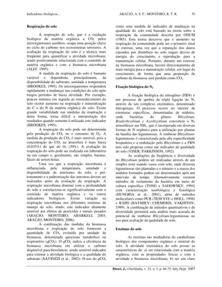 Indicadores biológicos... ARAÚJO, A. S. F.; MONTEIRO, R. T. R.
Biosci. J., Uberlândia, v. 23, n. 3, p. 66-75, July./Sept. 2007
70
Respiração do solo
A respiração do solo, que é a oxidação
biológica da matéria orgânica a CO2 pelos
microrganismos aeróbios, ocupa uma posição chave
no ciclo do carbono nos ecossistemas terrestres. A
avaliação da respiração do solo é a técnica mais
freqüente para quantificar a atividade microbiana,
sendo positivamente relacionada com o conteúdo de
matéria orgânica e com a biomassa microbiana
(ALEF, 1995).
A medida da respiração do solo é bastante
variável e dependente, principalmente, da
disponibilidade do substrato, umidade e temperatura
(BROOKES, 1995). Os microrganismos respondem
rapidamente a mudanças nas condições do solo após
longos períodos de baixa atividade. Por exemplo,
poucos minutos em seguida ao reumedecimento do
solo ocorre aumento na respiração e mineralização
do C e do N da matéria orgânica do solo. Existe
grande variabilidade nas medidas da respiração e
desta forma, torna difícil a interpretação dos
resultados quando somente é utilizado este indicador
(BROOKES, 1995).
A respiração do solo pode ser determinada
pela produção de CO2 ou o consumo de O2. A
medida da produção de CO2 é mais sensível, pois a
concentração do CO2 na atmosfera é mais baixa
(0,033%) do que do O2 (20%). A avaliação da
respiração do solo pode ser realizada em laboratório
ou em campo e, geralmente, são simples, baratas,
fáceis de serem feitas.
Uma vez que a respiração microbiana é
influenciada pela temperatura, umidade e
disponibilidade de nutrientes do solo, o pré-
tratamento e a padronização das amostras devem ser
realizados antes da avaliação da respiração. A
respiração microbiana diminui com a profundidade
do solo e correlaciona-se significativamente com o
conteúdo de matéria orgânica e os outros
indicadores biológicos. Existe variação na
respiração microbiana nos diferentes sistemas de
manejo do solo, sendo, este indicador altamente
sensível aos efeitos de pesticidas e metais pesados
(ARAÚJO; MONTEIRO; ABARKELI, 2003;
ARAÚJO; MONTEIRO, 2006).
A combinação das medidas da biomassa
microbiana e respiração do solo fornecem a
quantidade de CO2 evoluída por unidade de
biomassa, denominada quociente metabólico ou
respiratório (qCO2). O qCO2 indica a eficiência da
biomassa microbiana em utilizar o carbono
disponível para biossíntese, sendo sensível indicador
para estimar a atividade biológica e a qualidade do
substrato (SAVIOZZI et al., 2002). O uso do qCO2
como uma medida de indicador de mudanças na
qualidade do solo está baseado na teoria sobre a
respiração da comunidade descrita por ODUM
(1985). Esta teoria descreve que o aumento na
respiração da comunidade pode ser o primeiro sinal
de estresse, uma vez que a reparação dos danos
causados por distúrbios no solo requer desvio de
energia do crescimento e reprodução para a
manutenção celular. Portanto, durante um estresse
na biomassa microbiana, haverá direcionamento de
mais energia para a manutenção celular, em lugar do
crescimento, de forma que uma proporção de
carbono da biomassa será perdida como CO2.
Fixação biológica do N2
A fixação biológica do nitrogênio (FBN) é
um processo de quebra da tripla ligação do N2
através de um complexo enzimático, denominado
nitrogenase. O processo ocorre no interior de
estruturas específicas, denominadas de nódulos,
onde bactérias do gênero Rhizobium,
Bradyrhizobium e Azorhizobium convertem o N2
atmosférico em NH3, que é incorporada em diversas
formas de N orgânico para a utilização por plantas
da família das leguminosas. A simbiose Rhizobium-
leguminosas é caracterizada pela alta especificidade
hospedeira e a nodulação pelo Rhizobium e a FBN
tem sido proposta como um indicador de qualidade
do solo (VISER; PARKINSON, 1992).
As avaliações da freqüência e diversidade
do Rhizobium podem ser realizadas através de um
simples teste usando vasos com solo, onde diversas
leguminosas são plantadas e o número e a massa dos
nódulos formados podem ser determinados após um
intervalo de tempo. Alternativamente existem
métodos de isolamento da bactéria em meio de
cultura específico (TONG e SADOWSKY, 1994)
com caracterização morfológica e fisiológica
(HUNGRIA et al., 2001), além de métodos
moleculares como PCR (TESFAYE e HOLL, 1998)
e RAPD (BAYMIEV; CHEMERIS; VAKHITOV,
1999). A combinação de métodos quantitativos e de
diversidade permitirá uma análise mais acurada do
potencial da simbiose Rhizobium-leguminosas no
uso para avaliação da qualidade do solo.
Enzimas do solo
As enzimas são mediadoras do catabolismo
biológico dos componentes orgânico e mineral do
solo. A atividade enzimática do solo possui as
características de: a) ser relacionada com a matéria
orgânica, com as propriedades físicas e com a
atividade e biomassa microbiana; b) ser um claro
 