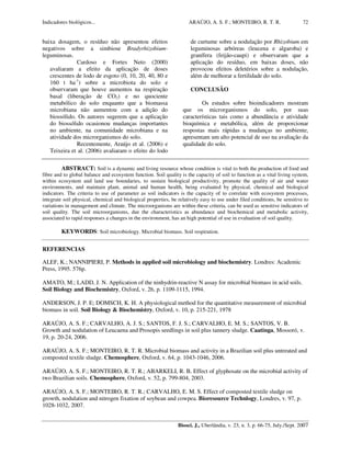 Indicadores biológicos... ARAÚJO, A. S. F.; MONTEIRO, R. T. R.
Biosci. J., Uberlândia, v. 23, n. 3, p. 66-75, July./Sept. 2007
72
baixa dosagem, o resíduo não apresentou efeitos
negativos sobre a simbiose Bradyrhizobium-
leguminosas.
Cardoso e Fortes Neto (2000)
avaliaram a efeito da aplicação de doses
crescentes de lodo de esgoto (0, 10, 20, 40, 80 e
160 t ha-1
) sobre a microbiota do solo e
observaram que houve aumentos na respiração
basal (liberação de CO2) e no quociente
metabólico do solo enquanto que a biomassa
microbiana não aumentou com a adição do
biossólido. Os autores sugerem que a aplicação
do biossólido ocasionou mudanças importantes
no ambiente, na comunidade microbiana e na
atividade dos microrganismos do solo.
Recentemente, Araújo et al. (2006) e
Teixeira et al. (2006) avaliaram o efeito do lodo
de curtume sobre a nodulação por Rhizobium em
leguminosas arbóreas (leucena e algaroba) e
granífera (feijão-caupi) e observaram que a
aplicação do resíduo, em baixas doses, não
provocou efeitos deletérios sobre a nodulação,
além de melhorar a fertilidade do solo.
CONCLUSÃO
Os estudos sobre bioindicadores mostram
que os microrganismos do solo, por suas
características tais como a abundância e atividade
bioquímica e metabólica, além de proporcionar
respostas mais rápidas a mudanças no ambiente,
apresentam um alto potencial de uso na avaliação da
qualidade do solo.
ABSTRACT: Soil is a dynamic and living resource whose condition is vital to both the production of food and
fibre and to global balance and ecosystem function. Soil quality is the capacity of soil to function as a vital living system,
within ecosystem and land use boundaries, to sustain biological productivity, promote the quality of air and water
environments, and maintain plant, animal and human health, being evaluated by physical, chemical and biological
indicators. The criteria to use of parameter as soil indicators is the capacity of to correlate with ecosystem processes,
integrate soil physical, chemical and biological properties, be relatively easy to use under filed conditions, be sensitive to
variations in management and climate. The microorganisms are within these criteria, can be used as sensitive indicators of
soil quality. The soil microorganisms, due the characteristics as abundance and biochemical and metabolic activity,
associated to rapid responses a changes in the environment, has an high potential of use in evaluation of soil quality.
KEYWORDS: Soil microbiology. Microbial biomass. Soil respiration.
REFERENCIAS
ALEF, K.; NANNIPIERI, P. Methods in applied soil microbiology and biochemistry. Londres: Academic
Press, 1995. 576p.
AMATO, M.; LADD, J. N. Application of the ninhydrin-reactive N assay for microbial biomass in acid soils.
Soil Biology and Biochemistry, Oxford, v. 26, p. 1109-1115, 1994.
ANDERSON, J. P. E; DOMSCH, K. H. A physiological method for the quantitative measurement of microbial
biomass in soil. Soil Biology & Biochemistry, Oxford, v. 10, p. 215-221, 1978
ARAÚJO, A. S. F.; CARVALHO, A. J. S.; SANTOS, F. J. S.; CARVALHO, E. M. S.; SANTOS, V. B.
Growth and nodulation of Leucaena and Prosopis seedlings in soil plus tannery sludge. Caatinga, Mossoró, v.
19, p. 20-24, 2006.
ARAÚJO, A. S. F.; MONTEIRO, R. T. R. Microbial biomass and activity in a Brazilian soil plus untreated and
composted textile sludge. Chemosphere, Oxford, v. 64, p. 1043-1046, 2006.
ARAÚJO, A. S. F.; MONTEIRO, R. T. R.; ABARKELI, R. B. Effect of glyphosate on the microbial activity of
two Brazilian soils. Chemosphere, Oxford, v. 52, p. 799-804, 2003.
ARAÚJO, A. S. F.; MONTEIRO, R. T. R.; CARVALHO, E. M. S. Effect of composted textile sludge on
growth, nodulation and nitrogen fixation of soybean and cowpea. Bioresource Technlogy, Londres, v. 97, p.
1028-1032, 2007.
 