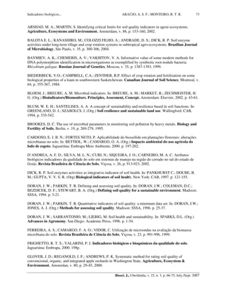 Indicadores biológicos... ARAÚJO, A. S. F.; MONTEIRO, R. T. R.
Biosci. J., Uberlândia, v. 23, n. 3, p. 66-75, July./Sept. 2007
73
ARSHAD, M. A.; MARTIN, S. Identifying critical limits for soil quality indicators in agroe-ecosystems.
Agriculture, Ecosystems and Environment, Amsterdam, v. 88, p. 153-160, 2002.
BALOTA E. L.; KANASHIRO, M.; COLOZZI FILHO, A.; ANDRADE, D. S.; DICK, R. P. Soil enzyme
activities under long-term tillage and crop rotation systems in subtropical agro-ecosystems. Brazilian Journal
of Microbiology, São Paulo, v. 35, p. 300-306, 2004.
BAYMIEV, A. K.; CHEMERIS, A. V.; VAKHITOV, V. A. Informative value of some modern methods for
DNA polymorphism identification in microorganisms as exemplified by symbiotic root-nodule bacteria
Rhizobium galegae. Russian Journal of Genetics, Moscou, v. 35, p. 1387-1393, 1999.
BIEDERBECK, V.O.; CAMPBELL, C.A.; ZENTHER, R.P. Effect of crop rotation and fertilization on some
biological properties of a loam in southwestern Sasketchewan. Canadian Journal of Soil Science, Montreal, v.
64, p. 355-367, 1984.
BLOEM, J.; BREURE, A. M. Microbial indicators. In: BREURE, A. M.; MARKET, B.; ZECHMEISTER, H.
G. (Org.) Bioindicators/Biomonitors. Principles, Assesment, Concept. Amsterdam: Elsevier, 2002. p. 43-61.
BLUM, W. E. H.; SANTELISES, A. A. A concept of sustainability and resilience based in soil functions. In:
GREENLAND, D. J.; SZABOLCS, I. (Org.) Soil resilience and sustainable land use. Wallingford: CAB,
1994. p. 535-542.
BROOKES, D. C. The use of microbial parameters in monitoring soil pollution by heavy metals. Biology and
Fertility of Soils, Berlin, v. 19, p. 269-279, 1995.
CARDOSO, E. J. B. N.; FORTES NETO, P. Aplicabilidade do biossólido em plantações florestais: alterações
microbianas no solo. In: BETTIOL, W.; CAMARGO, O. A. (Org.) Impacto ambiental do uso agrícola do
lodo de esgoto. Jaguariúna: Embrapa Meio Ambiente, 2000. p. 197-202.
D’ANDREA, A. F. D.; SILVA, M. L. N.; CURI, N.; SIQUEIRA, J. O.; CARNEIRO, M. A. C. Atributos
biológicos indicadores da qualidade do solo em sistemas de manejo na região do cerrado no sul do estado de
Goiás. Revista Brasileira de Ciência do Solo, Viçosa, v. 26, p. 913-923, 2002.
DICK, R. P. Soil enzymes activities as integrative indicator of soil health. In: PANKHURST C.; DOUBE, B.
M.; GUPTA, V. V. S. R. (Org) Biological indicators of soil health. New York: CAB, 1997. p. 121-155.
DORAN, J. W.; PARKIN, T. B. Defining and assessing soil quality. In: DORAN, J.W.; COLEMAN, D.C.;
BEZDICEK, D. F.; STEWART, B. A. (Org.) Defining soil quality for a sustainable environment. Madison:
SSSA, 1994. p. 3-21.
DORAN, J. W.; PARKIN, T. B. Quantitative indicators of soil quality: a minimum data set. In: DORAN, J.W.;
JONES, A. J. (Org.) Methods for assessing soil quality. Madison: SSSA, 1996. p. 25-37.
DORAN, J. W.; SARRANTONIO, M.; LIEBIG, M. Soil health and sustainability. In: SPARKS, D.L. (Org.)
Advances in Agronomy. San Diego: Academic Press, 1996. p. 1-54.
FERREIRA, A. S.; CAMARGO, F. A. O.; VIDOR, C. Utilização de microondas na avaliação da biomassa
microbiana do solo. Revista Brasileira de Ciência do Solo, Viçosa, v. 23, p. 991-996, 1999.
FRIGHETTO, R. T. S.; VALARINI, P. J. Indicadores biológicos e bioquímicos da qualidade do solo.
Jaguariúna: Embrapa, 2000. 198p.
GLOVER, J. D.; REGANOLD, J. P.; ANDREWS, P. K. Systematic method for rating soil quality of
convencional, organic, and integrated apple orchards in Washington State. Agriculture, Ecosystem &
Environment, Amsterdan, v. 80, p. 29-45, 2000.
 