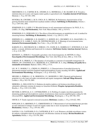 Indicadores biológicos... ARAÚJO, A. S. F.; MONTEIRO, R. T. R.
Biosci. J., Uberlândia, v. 23, n. 3, p. 66-75, July./Sept. 2007
74
GREGORICH, E. G.; CARTER, M. R.; ANGERS, D. A.; MONREALL, C. M.; ELLERT, B. H. Towards a
minimum data set to assess soil organic-matter quality in agricultural soils. Canadian Journal of Soil Science,
Montreal, v. 74, p. 367-385, 1994.
HUNGRIA, M.; CHUEIRE, L. M. D.; COCA, R. G.; MEGIAS, M. Preliminary characterization of fast
growing rhizobial strain isolated from soyabean nodules in Brazil. Soil Biology & Biochemistry, Oxford, v.
33, p. 1349-1361, 2001.
JENKINSON, D. S.; LADD, J. N. Microbial biomass in soil: measurement and turnover. In: PAUL, E. A.;
LADD, J. N. (Org.) Soil biochemistry. New York: Marcel Dekker, 1981. p. 415-471.
JENKINSON, D. S.; POWLSON, D. S. The effects of biocidal treatments on metabolism in soil: A method for
measuring biomass. Soil Biology & Biochemistry, Oxford, v. 8, p. 209-213, 1976
JOHNSON, D. L.; AMBROSE, S. H.; BASSET, J. J.; BOWEN, M. L. CRUMMEY, D. E.; ISAACSON, J. S.;
JOHNSON, D. N.; LAMB, P.; SAUL, M.; WINTER-NELSON, A. E. Meanings of environmental terms.
Journal of Environmental Quality, New York, v. 26, p. 581-589, 1997.
KARLEN, D. L.; MAUSBACH, M. J.; DORAN, J. W.; CLINE, R. G.; HARRIS, R. F.; SCHUMAN, G. E. Soil
quality: a concept, definition and framework for evaluation. Soil Science Society American Journal, Madison,
v. 61, p. 4-10, 1997.
KENNEDY, A.; DORAN, J. Sustainable agriculture: role of microorganisms. In: BITTON, G. (Org.)
Encyclopedia of Environmental Microbiology. New York: John Wiley & Sons, 2002. p. 3116-3126.
LARSON, W. E.; PIERCE, F. J. The dynamics of soil quality as a measure of suatainable management. In:
DORAN, J.W.; COLEMAN, D. C.; BEZDICEK, D. F.; STEWART, B. A. (Org.) Defining soil quality for a
sustainable environment. Madison: SSSA, 1994. p. 37-51.
LIU, W. T.; MARSH, T. L.; CHENG, H.; FORNEY, L. J. Characterization of microbial diversity by
determining terminal restriction fragment length polymorphism of genes encoding 16S rRNA. Applied and
Environmental Microbiology, Washington, v. 63, p. 4516-4522, 1997.
MELERO, S.; PORRAS, J. C. R.; HERENCIA, J. F.; MADEJON, E. 2005. Chemical and biochemical
properties in a silty loam soil under conventional and organic management. Soil and Tillage Research,
Londres, v. 90, p. 162-170, 2005.
MOREIRA, A.; MALAVOLTA, E. Dinâmica da matéria orgânica e da biomassa microbiana em solo
submetido a diferentes sistemas de manejo na Amazônia Ocidental. Pesquisa Agropecuária Brasileira,
Brasília, v. 39, p. 1103-1110, 2004.
MUYZER, G; DEWAAL, E. C.; UITTERLINDEN, A. G. Profiling of complex microbial population by
denaturing gradient gel-electrophoresis analysis of polymerase chain reaction-amplified genes coding for 16S
ribosomal-RNA. Applied and Environmental Microbiology, Washington, v. 59, p. 695-700, 1993.
ODUM, E. P. Trends expected in stressed ecosystems. BioScience, Londres, v. 35, p. 419-422, 1985.
POWLSON, D. S.; BROOKES, P. C.; CHRISTENSEN, B. T. Measurement of soil microbial biomass provides
an early indication of changes in total soil organic matter due to straw incorporation. Soil Biology &
Biochemistry, Oxford, v. 19, p. 159-164, 1997.
SANTOS, V. B.; CASTILHOS, D. D.; CASTILHOS, R. M. V. et al. Biomassa, atividade microbiana e teores
de carbono e nitrogênio totais de um planossolo sob diferentes sistemas de manejo. Revista Brasileira de
Agrociência, Pelotas, v. 10, p. 333-338, 2004.
 
