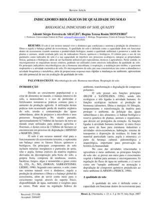 Review Article
Biosci. J., Uberlândia, v. 23, n. 3, p. 66-75, July./Sept. 2007
66
INDICADORES BIOLÓGICOS DE QUALIDADE DO SOLO
BIOLOGICAL INDICATORS OF SOIL QUALITY
Ademir Sérgio Ferreira de ARAÚJO1
; Regina Teresa Rosim MONTEIRO2
1. Professor, Universidade Federal do Piauí. asfaruaj@yahoo.com.br 2. Bióloga, Pesquisadora, Centro de Energia Nuclear na
Agricultura
RESUMO: O solo é um recurso natural vivo e dinâmico que condiciona e sustenta a produção de alimentos e
fibras e regula o balanço global do ecossistema. A qualidade do solo é definida como a capacidade deste em funcionar
dentro do ecossistema visando sustentar a produtividade biológica, manter a qualidade ambiental e promover a saúde das
plantas e animais, sendo avaliada pelo uso de indicadores físicos, químicos e biológicos. O critério para o uso de um
parâmetro como indicador do solo é a sua capacidade de interferir nos processos ecológicos, integrar as propriedades
físicas, químicas e biológicas, além de ser facilmente utilizável por especialistas, técnicos e agricultores. Neste sentido, os
microrganismos se enquadram nesses critérios, podendo ser utilizados como sensíveis indicadores da qualidade do solo.
Os principais indicadores microbiológicos são a biomassa microbiana, a respiração, a nodulação por rizóbio, o quociente
respiratório e a atividade enzimática do solo. Os microrganismos do solo, por suas características tais como a abundância e
atividade bioquímica e metabólica, além de proporcionar respostas mais rápidas a mudanças no ambiente, apresentam
um alto potencial de uso na avaliação da qualidade do solo.
PALAVRAS-CHAVE: Microbiologia do solo. Biomassa microbiana. Respiração do solo.
INTRODUÇÃO
Devido ao crescimento populacional e a
crise de alimentos no mundo, o manejo intensivo do
solo, a monocultura e o uso de pesticidas e
fertilizantes tornaram-se práticas comuns para o
aumento da produção agrícola. A utilização destas
práticas tem ocasionado perda de matéria orgânica
do solo, erosão e contaminação das águas
subterrâneas, além de prejuízos a microbiota e seus
processos bioquímicos. No século passado,
aproximadamente 8,7 bilhões de hectares de terra no
mundo eram utilizados para práticas agrícolas e
florestais, e destes cerca de 2 bilhões de hectares se
encontravam em processo de degradação (ARSHAD
e MARTIN, 2002).
O solo é um recurso natural vital para o
funcionamento do ecossistema terrestre, e representa
um balanço entre os fatores físicos, químicos e
biológicos. Os principais componentes do solo
incluem minerais inorgânicos e partículas de areia,
silte e argila, formas estáveis da matéria orgânica
derivadas da decomposição pela biota do solo, a
própria biota, composta de minhocas, insetos,
bactérias, fungos, algas e nematóides e gases como
O2, CO2, N2, NOx (DORAN; SARRANTONIO;
LIEBIG, 1996). Segundo estes autores, o solo, como
um sistema natural vivo e dinâmico, regula a
produção de alimentos e fibras e o balanço global do
ecossistema, além de servir como meio para o
crescimento vegetal, através do suporte físico,
disponibilidade de água, nutrientes e oxigênio para
as raízes. Pode atuar na regulação hídrica do
ambiente, transformação e degradação de compostos
poluentes.
O solo possui seis funções principais
(BLUM e SANTELISES, 1994), sendo três
ecológicas e três ligadas à atividade humana. As
funções ecológicas incluem: a) produção de
biomassa (alimentos, fibras e energia); b) filtração,
tamponamento e transformação da matéria para
proteger o ambiente, da poluição das águas
subterrâneas e dos alimentos; c) habitat biológico e
reserva genética de plantas, animais e organismos,
que devem ser protegidos da extinção. As funções
ligadas à atividade humana incluem: a) meio físico
que serve de base para estruturas industriais e
atividades sócio-econômicas, habitação, sistema de
transportes e disposição de resíduos; b) fonte de
material particulado (areia, argila e minerais); c)
parte da herança cultural, paleontológica e
arqueológica, importante para preservação da
história da humanidade.
No caso das atividades relacionadas à
agricultura e meio ambiente, as principais funções
do solo são: a) prover um meio para o crescimento
vegetal e habitat para animais e microrganismos; b)
regulação do fluxo de água no ambiente; e c) servir
como um “tampão ambiental” na atenuação e
degradação de compostos químicos prejudiciais ao
meio ambiente (LARSON e PIERCE, 1994).
A qualidade do solo
A qualidade do solo é definida como a
capacidade em funcionar dentro do ecossistema para
Received: 27/11/06
Accepted: 20/04/07
 