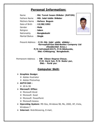 Personal Information:

Name : Md. Tanvir hosen Shikder (RATON)
Fathers Name : MD. Jalal Uddin Shikder
Mothers Name : Hafaza Begum
Date of Birth : 13/08/1992
Gender : Male
Religion : Islam
Nationality : Bangladeshi
Marital Status : Single
Present Address : C/O- Md. Jalal uddin shikder .
Karnaphuli Gas Distribution Company Ltd
(Residential Area.)
P/O-Jafrabad(4317), P/S-Sitakunda,
Dist.-Chittagong. Bangladesh.
Permanent Address : Vill- 33non Degree Choue.
P/O- Karir hat, P/S- Sodor pur,
Dist.- Forid pur.
Computer Skill:
 Graphics Design:
 Adobe illustrator
 Adobe Photoshop
 AUTO CAD :
 2D & 3D
 Microsoft Office:
 Microsoft Word
 Microsoft Excel
 Microsoft PowerPoint
 Microsoft Access
 Operating System: MS Dos, Windows 98, Me, 2000, XP, Vista,
Windows 7
 Internet: Web Browsing, E-mail,
 