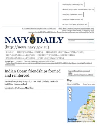 (http://news.navy.gov.au)
HOME (/) FLEET (/EN/FEB2017/FLEET/) OPERATIONS (/EN/FEB2017/OPERATIONS/)
PEOPLE (/EN/FEB2017/PEOPLE/) COMMUNITY (/EN/FEB2017/COMMUNITY/)
EVENTS (/EN/FEB2017/EVENTS/) SPORT (/EN/FEB2017/SPORT/)
You are here: / Home (/) / Fleet (http://news.navy.gov.au/en/Jul2015/Fleet/)
/ Indian Ocean friendships formed and reinforced (http://news.navy.gov.au/en/Jul2015/Fleet/2215/Indian­Ocean­friendships­formed­and­
reinforced.htm)
Navy News (/en/static/pages/173/Navy­News.htm)RSS Feed (/en/static/pages/166/RSS­Feed.htm)
About Us (/en/static/pages/15/About­Us.htm)
Archives (/en/Jul2015/Fleet/2215/Indian­Ocean­friendships­formed­and­reinforced.htm?tpl=6)
Indian Ocean friendships formed
and reinforced
Published on 30 July 2015 LEUT Des Paroz (author), LSIS Paul
McCallum (photographer)
Location(s): Port Louis, Mauritius
Show initial Map Open large map
Log in (Navy Daily personnel
only)
(http://news.navy.gov.au/admin)
Map
keywords
Map
Defence (http://defence.gov.au)
Ministers (https://www.minister.defence.gov.au)
Navy (http://www.navy.gov.au)
Army (http://www.army.gov.au)
Air Force (http://www.airforce.gov.au)
10 km
5 mi
Terms of Use (https://www.google.com/intl/en-US_US/Map data ©2017 Google
 
