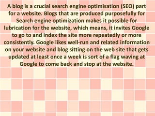 A blog is a crucial search engine optimisation (SEO) part
  for a website. Blogs that are produced purposefully for
      Search engine optimization makes it possible for
lubrication for the website, which means, it invites Google
    to go to and index the site more repeatedly or more
consistently. Google likes well-run and related information
 on your website and blog sitting on the web site that gets
  updated at least once a week is sort of a flag waving at
       Google to come back and stop at the website.
 
