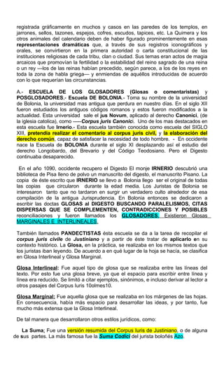 registrada gráficamente en muchos y casos en las paredes de los templos, en
jarrones, sellos, tazones, espejos, cofres, escudos, tapices, etc. La Quimera y los
otros animales del calendario deben de haber figurado prominentemente en esas
representaciones dramáticas que, a través de sus registros iconográficos y
orales, se convirtieron en la primera autoridad o carta constitucional de las
instituciones religiosas de cada tribu, clan o ciudad. Sus temas eran actos de magia
arcaicos que promovían la fertilidad o la estabilidad del reino sagrado de una reina
o un rey —los de las reinas habían precedido, según parece, a los de los reyes en
toda la zona de habla griega— y enmiendas de aquéllos introducidas de acuerdo
con lo que requerían las circunstancias.
A.- ESCUELA DE LOS GLOSADORES (Glosas o comentaristas) y
POSGLOSADORES,- Escuela DE BOLONIA.- Toma su nombre de la universidad
de Bolonia, la universidad mas antigua que perdura en nuestro días. En el siglo XII
fueron estudiados los antiguos códigos romanos y estos fueron modificados a la
actualidad. Esta universidad sale el jus Novum, aplicado al derecho Canonici, (de
la iglesia catolica), como -----Corpus juris Canonici. Uno de los mas destacados en
esta escuela fue Irnerio.- Esta escuela también conocida como escuela del SIGLO
XIII, pretendía realizar el comentario al corpus juris civil, y la elaboración del
derecho común, capaz de satisfacer la necesidad de todo hombre. - En occidente
nace la Escuela de BOLONIA durante el siglo XI desplazando así el estudio del
derecho Longobardo, del Brevario y del Código Teodosiano. Pero el Digesto
continuaba desaparecido.
En el año 1090, occidente recupero el Digesto El monje IRNERIO descubrió una
biblioteca de Pisa lleno de polvo un manuscrito del digesto, el manuscrito Pisano. La
copia de éste escrito que IRNERIO se llevo a Bolonia llego ser el original de todas
las copias que circularon durante la edad media. Los Juristas de Bolonia se
interesaron tanto que no tardaron en surgir un verdadero culto alrededor de esa
compilación de la antigua Jurisprudencia. En Bolonia entonces se dedicaron a
escribir las doctas GLOSAS al DIGESTO BUSCANDO PARALELISMOS, CITAS
DISPERSAS QUE SE COMPLEMENTEN, CONTRADICCIONES Y POSIBLES
reconciliaciones y fueron llamados los GLOSADORES. Existieron Glosas
MARGINALES E INTERLINEALES.
También llamados PANDECTISTAS ésta escuela se da a la tarea de recopilar el
corpus juris civile de Justiniano y a partir de éste tratar de aplicarlo en su
contexto histórico. La Glosa, en la práctica, se realizaba en los mismos textos que
los juristas iban leyendo. De acuerdo a en qué lugar de la hoja se hacía, se clasifica
en Glosa Interlineal y Glosa Marginal.
Glosa Interlineal: Fue aquel tipo de glosa que se realizaba entre las líneas del
texto. Por esto fue una glosa breve, ya que el espacio para escribir entre línea y
línea era reducido. Se limitó a citar ejemplos, sinónimos, e incluso derivar al lector a
otros pasajes del Corpus Iuris 10olmes10.
Glosa Marginal: Fue aquella glosa que se realizaba en los márgenes de las hojas.
En consecuencia, había más espacio para desarrollar las ideas, y por tanto, fue
mucho más extensa que la Glosa Interlineal.
De tal manera que desarrollaron otros estilos jurídicos, como:
La Suma: Fue una versión resumida del Corpus Iuris de Justiniano, o de alguna
de sus partes. La más famosa fue la Suma Codici del jurista boloñés Azo.
 