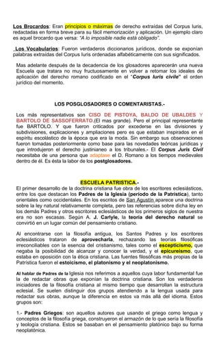 Los Brocardos: Eran principios o máximas de derecho extraídas del Corpus Iuris,
redactadas en forma breve para su fácil memorización y aplicación. Un ejemplo claro
es aquel brocardo que versa: “A lo imposible nadie está obligado”.
Los Vocabularios: Fueron verdaderos diccionarios jurídicos, donde se exponían
palabras extraídas del Corpus Iuris ordenadas alfabéticamente con sus significados.
Mas adelante después de la decadencia de los glosadores aparecerán una nueva
Escuela que tratara no muy fructuosamente en volver a retomar los ideales de
aplicación del derecho romano codificado en el “Corpus Iuris civile” el orden
jurídico del momento.
LOS POSGLOSADORES O COMENTARISTAS.-
Los más representativos son CISO DE PISTOYA, BALDO DE UBALDES Y
BARTOLO DE SASSOFERRATO.(El mas grande). Pero el principal representante
fue BARTOLO. Y que fueron criticados por excederse en las divisiones y
subdivisiones, explicaciones y ampliaciones pero es que estaban inspirados en el
espíritu escolástico de la época que era la moda. Sin embargo sus observaciones
fueron tomadas posteriormente como base para las novedades teóricas jurídicas y
que introdujeron el derecho justinianeo a los tribunales.- El Corpus Juris Civil
necesitaba de una persona que adaptase el D. Romano a los tiempos medievales
dentro de él. Es ésta la labor de los postglosadores.
ESCUELA PATRISTICA.-
El primer desarrollo de la doctrina cristiana fue obra de los escritores eclesiásticos,
entre los que destacan los Padres de la Iglesia (período de la Patrística), tanto
orientales como occidentales. En los escritos de San Agustín aparece una doctrina
sobre la ley natural relativamente completa, pero las referencias sobre dicha ley en
los demás Padres y otros escritores eclesiásticos de los primeros siglos de nuestra
era no son escasas. Según A. J. Carlyle, la teoría del derecho natural se
convirtió en un lugar común del pensamiento cristiano.
Al encontrarse con la filosofía antigua, los Santos Padres y los escritores
eclesiásticos trataron de aprovecharla, rechazando las teorías filosóficas
irreconciliables con la esencia del cristianismo, tales como el escepticismo, que
negaba la posibilidad de alcanzar y conocer la verdad, y el epicureísmo, que
estaba en oposición con la ética cristiana. Las fuentes filosóficas más propias de la
Patrística fueron el estoicismo, el platonismo y el neoplatonismo.
Al hablar de Padres de la Iglesia nos referimos a aquellos cuya labor fundamental fue
la de redactar obras que exponían la doctrina cristiana. Son los verdaderos
iniciadores de la filosofía cristiana al mismo tiempo que desarrollan la estructura
eclesial. Se suelen distinguir dos grupos atendiendo a la lengua usada para
redactar sus obras, aunque la diferencia en estos va más allá del idioma. Estos
grupos son:
1.- Padres Griegos: son aquellos autores que usando el griego como lengua y
conceptos de la filosofía griega, construyeron el armazón de lo que sería la filosofía
y teología cristiana. Estos se basaban en el pensamiento platónico bajo su forma
neoplatónica.
 