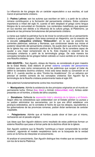 La influencia de los griegos dio un carácter especulativo a sus escritos, el cual
marcó el pensamiento cristiano.
2.- Padres Latínos: son los autores que escriben en latín y a partir de la cultura
romana contribuyeron a la formación del pensamiento cristiano. Estos cobraron
importancia a mitad del siglo III, cuando el latín desplazó el griego como lengua
litúrgica de la comunidad en Occidente. Los contenidos metafísicos que aparecen
en sus escritos son debido a la influencia de la cultura griega, el Platónismo, ya
presente en las primeras formulaciones del pensamiento cristiano.
La tarea que realizó la patrística fue la de iniciar la construcción de un pensamiento
cristiano a partir del pagano. Esta tarea comenzó en Alejandría, con la creación de
la escuela catequética cristiana “Didascalión”, en la que se presenta las
corrientes platónicas, estoicas y filonianas, que condicionan desde sus inicios el
posterior desarrollo del pensamiento cristiano. Se puede decir que entre los Padres
de la Iglesia hay una valoración positiva de la filosofía. Se le considera capaz de
ayudar a una mejor comprensión de la fe. Esto impulsó la creación de los
conceptos cristianos a partir de la terminología griega. De esta manera los
conceptos tomados de los griegos habían cobrado un nuevo sentido en el marco de
una filosofía cristiana.
SAN AGUSTÍN.- San Agustín, obispo de Hipona, es considerado el gran maestro
de la Edad Medía. Este elaboró el primer sistema completo del pensamiento
cristiano que nace como consecuencia de las polémicas que surgen al tratar de
definir la verdadera doctrina cristiana. Inició esta tarea desde su conversión en el
386 d. C. cuando escribe su obra “Contra los Académicos”. En un esfuerzo por
precisar el sentido correcto de los conceptos cristianos San Agustín fija la
terminología de la filosofía cristiana predominante hasta el siglo XIII.
Este polemizó fundamentalmente contra tres movimientos:
 Maniqueísmo. Admite la existencia de dos principios originarios en el mundo en
permanente lucha, Ormuz (luz, bien) y Arimán (obscuridad, mal). Ambos están
presentes en el hombre, a través del alma corpórea.
 Donatismo. Defiende la separación total y absoluta de la Iglesia y el Estado.
Según ellos los eclesiásticos que colaboraban con el Estado perdían su pureza y
no podían administrar los sacramentos, por lo que era difícil establecer una
jerarquía eclesiástica, así lo constaba el hecho de que los obispos, equivalentes a
los gobernadores de las provincias romanas, podían dictar sentencias de carácter
inapelable.
 Pelagianismo. Admite que el hombre puede obrar el bien por sí mismo,
rechazando así el pecado original.
Las ideas que San Agustín elabora como resultado de estas polémicas forman un
sistema filosófico que pasa a formar parte de la doctrina oficial de la Iglesia.
San Agustín sostiene que la filosofía “contribuye a hacer comprensible la verdad
cristiana”, siguiendo el modelo neoplatónico tanto en la búsqueda de la verdad
como en la forma de interpretar el conocimiento.
Al analizar el conocimiento, San Agustín distingue tres niveles que se corresponden
con los de la teoría Platónica:
 