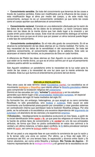  Conocimiento sensible. Se trata del conocimiento que tenemos de las cosas a
través de nuestros sentidos. Estos son modificados por la influencia de las cosas y
esta modificación llega al alma por medio del cuerpo, y de este modo hay
conocimiento, aunque no es un conocimiento verdadero ya que tanto las cosas
como el cuerpo aportan sus deficiencias al conocimiento.
 Conocimiento racional. Consiste en una elaboración efectuada por la razón de
los datos de los sentidos, de los datos de la sensación. La razón compara estos
datos con las ideas de la mente divina que han dado lugar a la creación y así
puede emitir juicio sobre las cosas. Este nivel de conocimiento distingue al hombre
de los seres vivos ya que es el único que por poseer un alma racional puede llegar
a este tipo de conocimiento.
 Conocimiento contemplativo. Es el más alto grado de conocimiento. En él se
alcanza la contemplación de las ideas eternas en su misma realidad. Por tanto, no
hay necesidad de los datos de la sensibilidad ni del razonamiento. Se trata del
auténtico conocimiento, el conocimiento objetivo de la sabiduría. Este solo se
alcanzaen el interior del hombre, es la presencia de Dios en cada hombre.
A diferencia de Platón las ideas eternas en San Agustín no son autónomás, sino
que están en la mente divina, ya que es el único camino por el que el pensamiento
cristiano podría admitir su existencia.
San Agustín establece un paralelismo entre la necesidad de la luz solar para la
visión de las cosas y la necesidad de una luz para que la mente entienda las
verdades. Esta luz que ilumina el entendimiento proviene del sol divino.
ESCUELA ESCOLASTICA.-
Para otros usos de este término véase Escolástica (santa)..-La escolástica es el
movimiento teológico y filosófico que intentó utilizar la filosofía grecolatina clásica
para comprender la revelación religiosa del cristianismo.
Dominó en las escuelas (en latín “scholae”) catedralicias y en los estudios
generales que dieron lugar a las universidades medievales europeas, en especial
entre mediados del siglo XI hasta mediados del siglo XV.
Su formación fue, sin embargo, heterogénea, ya que acogió en su seno corrientes
filosóficas no sólo grecolatinas, sino Arabes y Judaicas. Esto causó en este
movimiento una fundamental preocupación por consolidar y crear grandes sistemas
sin contradicción interna que asimilasen toda la tradición filosófica antigua. Por otra
parte, se ha achacado a la escolástica una excesiva dependencia del argumento de
autoridad y el abandono de las ciencias y la experiencia empírica.
Evolución.- Ideológicamente la escolástica evolucionó en tres fases, a partir de
la inicial identificación entre razón y fe, ya que para los religiosos el mismo Dios es
la fuente de ambos tipos de conocimiento y la verdad es uno de sus principales
atributos, de forma que Dios no podía contradecirse en estos dos caminos a la
verdad y en última instancia, si había algún conflicto, la fe debía prevalecer siempre
sobre la razón, así como la teología sobre la filosofía.
De ahí se pasó a una segunda fase en que existía la conciencia de que la razón y
la fe tenían sólo una zona en común. Por último, ya a fines del siglo XIII y
comienzos del XIV, en una tercera fase, la separación y divorcio entre razón y fe
fueron absolutos, así como entre filosofía y teología. Sto Tomás de Aquino.- El
máximo representante de la teología dominica y en general de la escolástica es sin
 