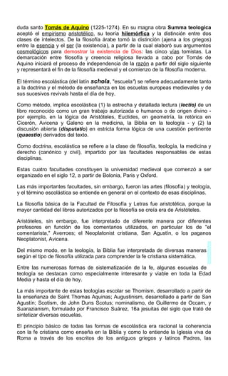 duda santo Tomás de Aquino (1225-1274). En su magna obra Summa teologica
aceptó el empirismo aristotélico, su teoría hilemórfica y la distinción entre dos
clases de intelectos. De la filosofía árabe tomó la distinción (ajena a los griegos)
entre la esencia y el ser (la existencia), a partir de la cual elaboró sus argumentos
cosmológicos para demostrar la existencia de Dios: las cinco vías tomistas. La
demarcación entre filosofía y creencia religiosa llevada a cabo por Tomás de
Aquino iniciará el proceso de independencia de la razón a partir del siglo siguiente
y representará el fin de la filosofía medieval y el comienzo de la filosofía moderna.
El término escolástica (del latín schola, "escuela") se refiere adecuadamente tanto
a la doctrina y el método de enseñanza en las escuelas europeas medievales y de
sus sucesivos revivals hasta el día de hoy.
Como método, implica escolástica (1) la estrecha y detallada lectura (lectio) de un
libro reconocido como un gran trabajo autorizada o humanos o de origen divino -
por ejemplo, en la lógica de Aristóteles, Euclides, en geometría, la retórica en
Cicerón, Avicena y Galeno en la medicina, la Biblia en la teología - y (2) la
discusión abierta (disputatio) en estricta forma lógica de una cuestión pertinente
(quaestio) derivados del texto.
Como doctrina, escolástica se refiere a la clase de filosofía, teología, la medicina y
derecho (canónico y civil), impartido por las facultades responsables de estas
disciplinas.
Estas cuatro facultades constituyen la universidad medieval que comenzó a ser
organizado en el siglo 12, a partir de Bolonia, Paris y Oxford.
Las más importantes facultades, sin embargo, fueron las artes (filosofía) y teología,
y el término escolástica se entiende en general en el contexto de esas disciplinas.
La filosofía básica de la Facultad de Filosofía y Letras fue aristotélica, porque la
mayor cantidad del libros autorizados por la filosofía se creía era de Aristóteles.
Aristóteles, sin embargo, fue interpretado de diferente manera por diferentes
profesores en función de los comentarios utilizados, en particular los de "el
comentarista," Averroes; el Neoplatonist cristiana, San Agustín, o los paganos
Neoplatonist, Avicena.
Del mismo modo, en la teología, la Biblia fue interpretada de diversas maneras
según el tipo de filosofía utilizada para comprender la fe cristiana sistemática.
Entre las numerosas formas de sistematización de la fe, algunas escuelas de
teología se destacan como especialmente interesante y viable en toda la Edad
Media y hasta el día de hoy.
La más importante de estas teologías escolar se Thomism, desarrollado a partir de
la enseñanza de Saint Thomas Aquinas; Augustinism, desarrollado a partir de San
Agustín; Scotism, de John Duns Scotus; nominalismo, de Guillermo de Occam, y
Suarazianism, formulado por Francisco Suárez, 16a jesuitas del siglo que trató de
sintetizar diversas escuelas.
El principio básico de todas las formas de escolástica era racional la coherencia
con la fe cristiana como enseña en la Biblia y como lo entiende la Iglesia viva de
Roma a través de los escritos de los antiguos griegos y latinos Padres, las
 