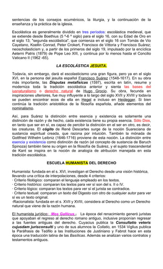 sentencias de los consejos ecuménicos, la liturgia, y la continuación de la
enseñanza y la práctica de la iglesia.
Escolástica es generalmente dividido en tres períodos: escolástica medieval, que
se extiende desde Boethius (5 º-6 º siglo) para el siglo 16, con su Edad de Oro en
el siglo 13; "segunda escolástica", que comienza en el siglo 16 con Tomás de Vio
Cayetano, Koellin Conrad, Peter Crokert, Francisco de Vittoria y Francisco Suárez;
neoscholasticism y, a partir de los primeros del siglo 19, impulsado por la encíclica
Aeterni Patris (1879) de Pope Leo XIII, y continua por lo menos hasta el Concilio
Vaticano II (1962 -65).
LA ESCOLÁSTICA JESUITA.
Todavía, sin embargo, dará el escolasticismo una gran figura, pero ya en el siglo
XVI, en la persona del jesuita español Francisco Suárez (1548-1617). En su obra
más importante, las Disputas metafísicas (1597), escrita en latín, resume y
moderniza toda la tradición escolástica anterior y sienta las bases del
iusnaturalismo o derecho natural de Hugo Grocio. Su obra, fecunda en
inspiraciones ulteriores, fue muy influyente a lo largo del siglo XVII y XVIII y todavía
se pueden encontrar ecos de ella en Hegel e incluso en Heidegger. Si bien
continúa la tradición aristotélica de la filosofía española, añade elementos del
nominalismo.
Así, para Suárez la distinción entre esencia y existencia es solamente una
distinción de razón y de hecho, cada existencia tiene su propia esencia. Sólo Dios,
en tanto que ser en sí, es capaz de percibir la distinción en el ser en otro, es decir,
las creaturas. El cógito de René Descartes surge de la noción Suareciana de
sustancia espiritual creada, que razona por intuición. También la mónada de
Gottfried Wilhelm Leibniz (1646-1716) proviene de esta noción. La distinción entre
esencia y existencia como distinción de razón (el concepto de sustancia de Baruch
Spinoza) también tiene su origen en la filosofía de Suárez, y el sujeto trascendental
de Kant se inspira en la noción de analogía de atribución manejada en esta
tradición escolástica.
ESCUELA HUMANISTA DEL DERECHO
Humanista: fundada en el s. XVI, investigan el Derecho desde una visión histórica,
llevando una crítica de interpolaciones, desde 4 criterios:
· Criterio filológico: comparan el lenguaje empleado en los textos.
· Criterio histórico: comparan los textos para ver sí son del s. II o IV.
· Criterio lógico: comparan los textos para ver sí el jurista se contradice.
· Criterio textual: comparan un texto del Digesto con otro de cualquier autor para ver
sí es un texto original.
-Racionalista: fundada en el s. XVII y XVIII, considera al Derecho como un Derecho
natural que viene de la razón humana.
El humanista jurídico: Mos Gallicus.- La época del renacimiento generó juristas
que apoyaban el regreso al derecho romano antiguo, inclusive proponían regresar
a las fuentes antiguas del derecho. Cuyacius publica la Consultatio veteris
cujusdam jurisconsulti y uno de sus alumnos la Collatio, en 1534 Viglius publica
la Paráfrasis de Teófilo a las Instituciones de Justiniano y Fabrot hace en esta
época una traducción latina de las Basílicas. Además se analizan varios contratos y
testamentos antiguos.
 