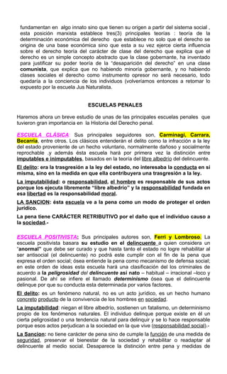 fundamentan en algo innato sino que tienen su origen a partir del sistema social ,
esta posición marxista establece tres(3) principales teorías : teoría de la
determinación económica del derecho que establece no solo que el derecho se
origina de una base económica sino que esta a su vez ejerce cierta influencia
sobre el derecho teoría del carácter de clase del derecho que explica que el
derecho es un simple concepto abstracto que la clase gobernante, ha inventado
para justificar su poder teoría de la “desaparición del derecho” en una clase
comunista, que explica que no habiendo minoría gobernante, y no habiendo
clases sociales el derecho como instrumento opresor no será necesario, todo
quedaría a la conciencia de los individuos (volveríamos entonces a retomar lo
expuesto por la escuela Jus Naturalista.
ESCUELAS PENALES
Haremos ahora un breve estudio de unas de las principales escuelas penales que
tuvieron gran importancia en la Historia del Derecho penal.
ESCUELA CLÁSICA: Sus principales seguidores son, Carminagi, Carrara,
Becarria, entre otros. Los clásicos entenderán el delito como la infracción a la ley
del estado proveniente de un hecho voluntario, normalmente dañoso y socialmente
reprochable .y además ésta escuela hará por primera vez la distinción entre
imputables e inimputables, basados en la teoría del libre albedrío del delincuente.
El delito: era la trasgresión a la ley del estado, no interesaba la conducta en si
misma, sino en la medida en que ella contribuyera una trasgresión a la ley.
La imputabilidad: o responsabilidad, el hombre es responsable de sus actos
porque los ejecuta libremente “libre albedrío” y la responsabilidad fundada en
esa libertad es la responsabilidad moral.
LA SANCION: ésta escuela ve a la pena como un modo de proteger el orden
jurídico.
La pena tiene CARÁCTER RETRIBUTIVO por el daño que el individuo causo a
la sociedad.-
ESCUELA POSITIVISTA: Sus principales autores son, Ferri y Lombroso. La
escuela positivista basara su estudio en el delincuente a quien considera un
“anormal” que debe ser curado y que hasta tanto el estado no logre rehabilitar al
ser antisocial (el delincuente) no podrá este cumplir con el fin de la pena que
expresa el orden social; ósea entiende la pena como mecanismo de defensa social;
en este orden de ideas esta escuela hará una clasificación del los criminales de
acuerdo a la peligrosidad del delincuente así nato – habitual – irracional –loco y
pasional. De ahí se infiere el llamado determinismo ósea que el delincuente
delinque por que su conducta esta determinada por varios factores.
El delito: es un fenómeno natural, no es un acto jurídico, es un hecho humano
concreto producto de la convivencia de los hombres en sociedad.
La imputabilidad: niegan el libre albedrío, sostienen un fatalismo, un determinismo
propio de los fenómenos naturales. El individuo delinque porque existe en él un
cierta peligrosidad o una tendencia natural para delinquir y se lo hace responsable
porque esos actos perjudican a la sociedad en la que vive (responsabilidad social).-
La Sancion: no tiene carácter de pena sino de cumple la función de una medida de
seguridad, preservar el bienestar de la sociedad y rehabilitar o readaptar al
delincuente al medio social. Desaparece la distinción entre pena y medidas de
 