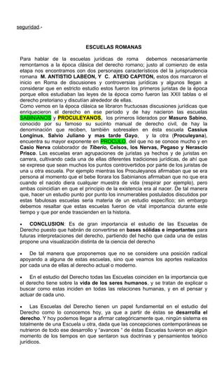 seguridad.-
ESCUELAS ROMANAS
Para hablar de la escuelas jurídicas de roma debemos necesariamente
remontarnos a la época clásica del derecho romano; justo al comienzo de esta
etapa nos encontramos con dos personajes característicos del la jurisprudencia
romana M. ANTISTIO LABEON, Y C. ATEIO CAPITON, estos dos marcaron el
inicio en Roma de discusiones y controversias jurídicas y algunos llegan a
considerar que en estricto estudio estos fueron los primeros juristas de la época
porque ellos estudiaban las leyes de la época como fueron las XXII tablas o el
derecho pretoriano y discutían alrededor de ellas.
Como vemos en la época clásica se libraron fructuosas discusiones jurídicas que
enriquecieron el derecho en ese período y de hay nacieron las escuelas
SABINIANOS y PROCULEYANOS, los primeros liderados por Masuro Sabino,
conocido por su famoso su sucinto manual de derecho civil, de hay la
denominación que reciben, también sobresalen en ésta escuela Cassius
Longinus, Salvio Juliano y mas tarde Gayo, y la otra (Proculeyana),
encuentra su mayor exponente en PROCULO, del que no se conoce mucho y en
Casio Nerva colaborador de Tiberio, Celsos, los Nervas, Pegaso y Nerascio
Prisco. Las escuelas eran agrupaciones de juristas ya hechos y de juristas en
carrera, cultivando cada una de ellas diferentes tradiciones jurídicas, de ahí que
se exprese que sean muchos los puntos controvertidos por parte de los juristas de
una u otra escuela. Por ejemplo mientras los Proculeyanos afirmaban que se era
persona al momento que el bebe llorara los Sabinianos afirmaban que no que era
cuando el nacido diera cualquier muestra de vida (respirar por ejemplo), pero
ambas coincidían en que el principio de la existencia era al nacer. De tal manera
que, hacer un estudio punto por punto los innumerables postulados discutidos por
estas fabulosas escuelas seria materia de un estudio específico; sin embargo
debemos resaltar que estas escuelas fueron de vital importancia durante este
tiempo y que por ende trascienden en la historia.
• CONCLUSION: Es de gran importancia el estudio de las Escuelas de
Derecho puesto que habrán de convertirse en bases sólidas e importantes para
futuras interpretaciones del derecho, partiendo del hecho que cada una de estas
propone una visualización distinta de la ciencia del derecho
• De tal manera que proponemos que no se considere una posición radical
apoyando a alguna de estas escuelas, sino que veamos los aportes realizados
por cada una de ellas al derecho actual o moderno.
• En el estudio del Derecho todas las Escuelas coinciden en la importancia que
el derecho tiene sobre la vida de los seres humanos, y se tratan de explicar o
buscar como estas inciden en todas las relaciones humanas, y en el pensar y
actuar de cada uno.
• Las Escuelas del Derecho tienen un papel fundamental en el estudio del
Derecho como lo conocemos hoy, ya que a partir de éstas se desarrolla el
derecho. Y hoy podemos llegar a afirmar categóricamente que, ningún sistema es
totalmente de una Escuela u otra, dada que las concepciones contemporáneas se
nutrieron de todo ese desarrollo y “avances “ de éstas Escuelas tuvieron en algún
momento de los tiempos en que sentaron sus doctrinas y pensamientos teórico
jurídicos.
 