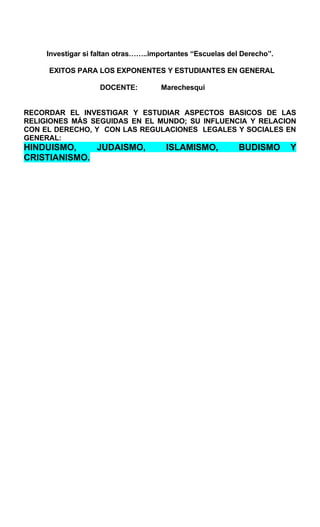 Investigar si faltan otras……..importantes “Escuelas del Derecho”.
EXITOS PARA LOS EXPONENTES Y ESTUDIANTES EN GENERAL
DOCENTE: Marechesqui
RECORDAR EL INVESTIGAR Y ESTUDIAR ASPECTOS BASICOS DE LAS
RELIGIONES MÁS SEGUIDAS EN EL MUNDO; SU INFLUENCIA Y RELACION
CON EL DERECHO, Y CON LAS REGULACIONES LEGALES Y SOCIALES EN
GENERAL:
HINDUISMO, JUDAISMO, ISLAMISMO, BUDISMO Y
CRISTIANISMO.
 