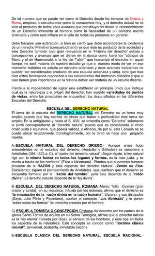 De tal manera que se puede ver como el Derecho desde los tiempos de Grecia y
Roma, empieza a estructurarse como lo conocemos hoy, y el derecho actual no es
sino el producto de todos esos avances que constituyeron desde el reconocimiento
de un Derecho inherente al hombre como la necesidad de un derecho escrito
ordenado y como este influye en la vida de todas las personas en general.
Debe hacerse una aclaración; si bien es cierto que debe reconocerse la existencia
de un derecho Primitivo (consuetudinario) ya que éste es producto de la sociedad y
éste Derecho también tuvo gran relevancia en la “Historia del derecho” debido a
concepciones y avances que se dieron en la época como fuero los “códigos de
Manu y el de Hammurabi, o la ley del Talión” que humanizó el derecho en aquel
tiempo, no será materia de nuestro estudio ya que a nuestro modo de ver en ese
momento histórico no existía un derecho ordenado y esos avances incipientes no
pueden ser considerados producto de una escuela ordenada y seria, sino que mas
bien estos fenómenos responden a las necesidades del momento histórico y que si
bien tienen gran importancia en la historia deben ser materia de un estudio distinto.
Frente a la imposibilidad de lograr una establecer un principio único que indique
cual es la naturaleza o el origen del derecho, han surgido variedades de puntos
de vistas, entre los principales se encuentran los desarrollados en las diferentes
Escuelas del Derecho.
ESCUELA DEL DERECHO NATURAL
El tema de la escuela del DERECHO NATURAL del Derecho es un tema muy
amplio, puesto que hay cientos de obras que tratan a profundidad éste tema tan
amplio. En la antigüedad y hasta el S. XVII, se entendía como “Derecho” solamente
la parte correspondiente al “derecho natural” puesto que es considerado el único
orden justo y equitativo, que poseía validez, y eficacia, de por si, ésta Escuela no se
puede ubicar exactamente cronológicamente, por lo tanto se hace una pequeño
reseña.
A.-ESCUELA NATURAL DEL DERECHO GRIEGO.- Aunque antes hubo
antecedentes en el estudios del derecho (Heráclito y Sófocles) se considera a
Aristóteles (384 –322 a. C), el “padre del derecho natural”.-Según égste, la ley natural
rige con la misma fuerza en todos los lugares y formas, es la mas justa, y se
revela a través de los hombres” (Ética a Nicomano).- Plantea que el derecho humano
proviene de la RAZÓN y ésta depende del derecho Natural. (Zenón de Elea-
Estoicismo); siguen el planteamiento de Aristóteles, que plantean que el derecho se
encuentra formado por la “razón del hombre”, pero ésta depende de la “razón
divina”. El derecho natural depende de la “ley divina”.
B.-ESCUELA DEL DERECHO NATURAL ROMANA.-Marco Tulio Cicerón (gran
orador y jurista) en su republica, influida por los estoicos, afirma que el derecho es
“la emanación de la razón divina en la razón humana”. Ulpiano, y sus discípulos
(Gayo, Julio Plinio y Papiniano), acuñan el concepto “Jus Naturalis” y lo ponen
“sobre todas las formas” del derecho creadas por el hombre.
C) ESCUELA TOMISTA O CONCEPCIÓN Cristiana del derecho por los padres de la
iglesia Santo Tomas de Aquino en su Suma Teológica, afirma que el derecho natural
es la “ley eterna” (creada por Dios), al servicio de los hombres, y esta rige en todos
los aspectos de la naturaleza. Este concepto se conoce como “doctrina clásica
natural”, (universal, abstracta, inmutable (razón).
II.-ESCUELA CLÁSICA DEL DERECHO NATURAL, ESCUELA RACIONAL.-
 