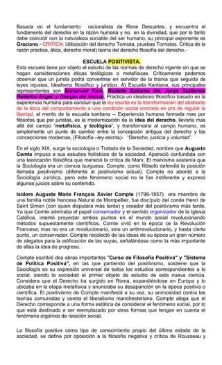 Basada en el fundamento racionalista de Rene Descartes, y encuentra el
fundamento del derecho en la razón humana y no en la divinidad, que por lo tanto
debe coincidir con la naturaleza sociable del ser humano, su principal exponente es
Graciano.- CRITICA: Utilización del derecho Tomista, pruebas Tomistas. Critica de la
razón practica, ética, derecho moral) teoría del derecho filosofía del derecho.-
ESCUELA POSITIVISTA.
Esta escuela tiene por objeto el estudio de las normas de derecho vigente sin que se
hagan consideraciones éticas teológicas o metafísicas. Críticamente podemos
observar que un jurista podrá convertirse en servidor de la tiranía que seguida de
leyes injustas, Idealismo filosófico y jurídico. A) Escuela Kantiana, sus principales
representantes son Enmanuel Kant, Rodolfo Estrama del, Jorge Guillermo
Federico Engel, y Giorgio del Veccio, Practica un idealismo filosófico basado en la
experiencia humana para concluir que la ley escrita es la transformación del abstracto
de la ética del comportamiento a una condición social concreta en pro de regular la
libertad, el merito de la escuela kantiana -- Experiencia humana formada mas por
filósofos que por juristas, es la modernización de la idea del derecho, llevarla mas
allá del campo “metafísico, y teológico”, y transformarla al campo humano, es
simplemente un punto de cambio entre la concepción antigua del derecho y las
concepciones modernas, (Filosofía –ley escrita)- “Derecho, justicia y voluntad”.
En el siglo XIX, surge la sociología o Tratado de la Sociedad, nombre que Augusto
Comte impuso a sus estudios holísticos de la sociedad. Apareció confundida con
una teorización filosófica que mereció la crítica de Marx. El marxismo sostenía que
la Sociología era un ciencia burguesa. Compte, como filósofo defendió la posición
llamada positivismo (diferente al positivismo actual). Compte no abordó a la
Sociología Jurídica, pero este fenómeno social no le fue indiferente y expresó
algunos juicios sobre su contenido.
Isidore Auguste Marie François Xavier Compte (1798-1857) era miembro de
una familia noble francesa Natural de Montpellier, fue discípulo del conde Henri de
Saint Simon (con quien disputara más tarde) y creador del positivismo más tarde.
Ya que Comte admiraba el papel conservador y el sentido organizador de la Iglesia
Católica, intentó proyectar ambos puntos en el mundo social revolucionando
métodos supuestamente científicos. Comte vivió en la época ce la Revolución
Francesa; mas no era un revolucionario, sino un antirrevolucionario, y hasta cierta
punto, un conservador. Compte recolectó de las ideas de su época un gran número
de alegatos para la edificación de las suyas, señalándose como la más importante
de ellas la idea de progreso.
Compte escribió dos obras importantes "Curso de Filosofía Positiva" y "Sistema
de Política Positiva", en las que partiendo del positivismo, sostiene que la
Sociología es su expresión universal de todos los estudios correspondientes a lo
social; siendo la sociedad el primer objeto de estudio de esta nueva ciencia.
Considera que el Derecho ha surgido en Roma, expandiéndose en Europa y lo
ubicaba en la etapa metafísica y anunciaba su desaparición en la época positiva o
científica. El positivismo de Compte manifestó a su vez, su animosidad contra las
teorías comunistas y contra el liberalismo manchesteriano. Compte alega que el
Derecho corresponde a una forma estática de considerar el fenómeno social, por lo
que está destinado a ser reemplazado por otras formas que tengan en cuenta el
fenómeno orgánico de relación social.
La filosofía positiva como tipo de conocimiento propio del último estado de la
sociedad, se define por oposición a la filosofía negativa y crítica de Rousseau y
 