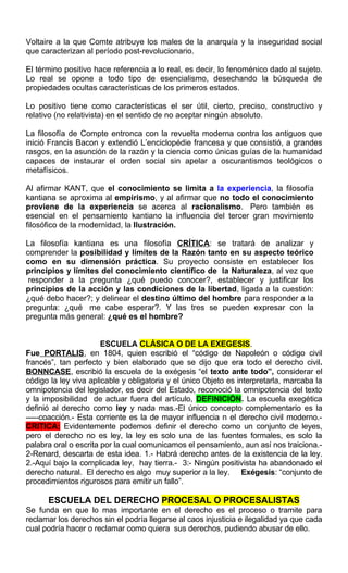 Voltaire a la que Comte atribuye los males de la anarquía y la inseguridad social
que caracterizan al período post-revolucionario.
El término positivo hace referencia a lo real, es decir, lo fenoménico dado al sujeto.
Lo real se opone a todo tipo de esencialismo, desechando la búsqueda de
propiedades ocultas características de los primeros estados.
Lo positivo tiene como características el ser útil, cierto, preciso, constructivo y
relativo (no relativista) en el sentido de no aceptar ningún absoluto.
La filosofía de Compte entronca con la revuelta moderna contra los antiguos que
inició Francis Bacon y extendió L’enciclopédie francesa y que consistió, a grandes
rasgos, en la asunción de la razón y la ciencia como únicas guías de la humanidad
capaces de instaurar el orden social sin apelar a oscurantismos teológicos o
metafísicos.
Al afirmar KANT, que el conocimiento se limita a la experiencia, la filosofía
kantiana se aproxima al empirismo, y al afirmar que no todo el conocimiento
proviene de la experiencia se acerca al racionalismo. Pero también es
esencial en el pensamiento kantiano la influencia del tercer gran movimiento
filosófico de la modernidad, la Ilustración.
La filosofía kantiana es una filosofía CRÍTICA: se tratará de analizar y
comprender la posibilidad y límites de la Razón tanto en su aspecto teórico
como en su dimensión práctica. Su proyecto consiste en establecer los
principios y límites del conocimiento científico de la Naturaleza, al vez que
responder a la pregunta ¿qué puedo conocer?, establecer y justificar los
principios de la acción y las condiciones de la libertad, ligada a la cuestión:
¿qué debo hacer?; y delinear el destino último del hombre para responder a la
pregunta: ¿qué me cabe esperar?. Y las tres se pueden expresar con la
pregunta más general: ¿qué es el hombre?
ESCUELA CLÁSICA O DE LA EXEGESIS.
Fue PORTALIS, en 1804, quien escribió el “código de Napoleón o código civil
francés”, tan perfecto y bien elaborado que se dijo que era todo el derecho civil.
BONNCASE, escribió la escuela de la exégesis “el texto ante todo”, considerar el
código la ley viva aplicable y obligatoria y el único 0bjeto es interpretarla, marcaba la
omnipotencia del legislador, es decir del Estado, reconoció la omnipotencia del texto
y la imposibilidad de actuar fuera del artículo, DEFINICIÓN. La escuela exegética
definió al derecho como ley y nada mas.-El único concepto complementario es la
-----coacción.- Esta corriente es la de mayor influencia n el derecho civil moderno.-
CRITICA: Evidentemente podemos definir el derecho como un conjunto de leyes,
pero el derecho no es ley, la ley es solo una de las fuentes formales, es solo la
palabra oral o escrita por la cual comunicamos el pensamiento, aun así nos traiciona.-
2-Renard, descarta de esta idea. 1.- Habrá derecho antes de la existencia de la ley.
2.-Aquí bajo la complicada ley, hay tierra.- 3:- Ningún positivista ha abandonado el
derecho natural. El derecho es algo muy superior a la ley. Exégesis: “conjunto de
procedimientos rigurosos para emitir un fallo”.
ESCUELA DEL DERECHO PROCESAL O PROCESALISTAS
Se funda en que lo mas importante en el derecho es el proceso o tramite para
reclamar los derechos sin el podría llegarse al caos injusticia e ilegalidad ya que cada
cual podría hacer o reclamar como quiera sus derechos, pudiendo abusar de ello.
 