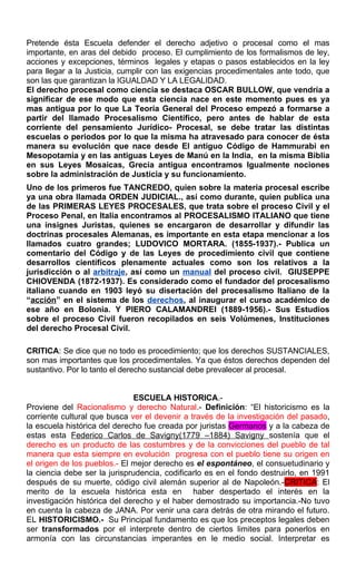 Pretende ésta Escuela defender el derecho adjetivo o procesal como el mas
importante, en aras del debido proceso. El cumplimiento de los formalismos de ley,
acciones y excepciones, términos legales y etapas o pasos establecidos en la ley
para llegar a la Justicia, cumplir con las exigencias procedimentales ante todo, que
son las que garantizan la IGUALDAD Y LA LEGALIDAD.
El derecho procesal como ciencia se destaca OSCAR BULLOW, que vendría a
significar de ese modo que esta ciencia nace en este momento pues es ya
mas antigua por lo que La Teoría General del Proceso empezó a formarse a
partir del llamado Procesalismo Científico, pero antes de hablar de esta
corriente del pensamiento Jurídico- Procesal, se debe tratar las distintas
escuelas o periodos por lo que la misma ha atravesado para conocer de ésta
manera su evolución que nace desde El antiguo Código de Hammurabi en
Mesopotamia y en las antiguas Leyes de Manú en la India, en la misma Biblia
en sus Leyes Mosaicas, Grecia antigua encontramos Igualmente nociones
sobre la administración de Justicia y su funcionamiento.
Uno de los primeros fue TANCREDO, quien sobre la materia procesal escribe
ya una obra llamada ORDEN JUDICIAL., así como durante, quien publica una
de las PRIMERAS LEYES PROCESALES, que trata sobre el proceso Civil y el
Proceso Penal, en Italia encontramos al PROCESALISMO ITALIANO que tiene
una insignes Juristas, quienes se encargaron de desarrollar y difundir las
doctrinas procesales Alemanas, es importante en esta etapa mencionar a los
llamados cuatro grandes; LUDOVICO MORTARA. (1855-1937).- Publica un
comentario del Código y de las Leyes de procedimiento civil que contiene
desarrollos científicos plenamente actuales como son los relativos a la
jurisdicción o al arbitraje, así como un manual del proceso civil. GIUSEPPE
CHIOVENDA (1872-1937). Es considerado como el fundador del procesalismo
italiano cuando en 1903 leyó su disertación del procesalismo Italiano de la
“acción” en el sistema de los derechos, al inaugurar el curso académico de
ese año en Bolonia. Y PIERO CALAMANDREI (1889-1956).- Sus Estudios
sobre el proceso Civil fueron recopilados en seis Volúmenes, Instituciones
del derecho Procesal Civil.
CRITICA: Se dice que no todo es procedimiento; que los derechos SUSTANCIALES,
son mas importantes que los procedimentales. Ya que éstos derechos dependen del
sustantivo. Por lo tanto el derecho sustancial debe prevalecer al procesal.
ESCUELA HISTORICA.-
Proviene del Racionalismo y derecho Natural.- Definición: “El historicismo es la
corriente cultural que busca ver el devenir a través de la investigación del pasado,
la escuela histórica del derecho fue creada por juristas Germanos y a la cabeza de
estas esta Federico Carlos de Savigny(1779 –1884) Savigny sostenía que el
derecho es un producto de las costumbres y de la convicciones del pueblo de tal
manera que esta siempre en evolución progresa con el pueblo tiene su origen en
el origen de los pueblos.- El mejor derecho es el espontáneo, el consuetudinario y
la ciencia debe ser la jurisprudencia, codificarlo es en el fondo destruirlo, en 1991
después de su muerte, código civil alemán superior al de Napoleón.-CRITICA: El
merito de la escuela histórica esta en haber despertado el interés en la
investigación histórica del derecho y el haber demostrado su importancia.-No tuvo
en cuenta la cabeza de JANA. Por venir una cara detrás de otra mirando el futuro.
EL HISTORICISMO.- Su Principal fundamento es que los preceptos legales deben
ser transformados por el interprete dentro de ciertos limites para ponerlos en
armonía con las circunstancias imperantes en le medio social. Interpretar es
 