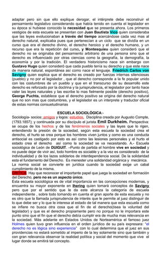 adaptar pero sin que ello explique derogar, el intérprete debe reconstruir el
pensamiento legislativo considerando que había tenido en cuenta el legislador en
su época si hubiese conocido la necesidad que se presenta ahora. Los primeros
vestigios de esta escuela se presentan con Juan Bautista Vico quien consideraba
que las leyes evolucionaban a través del tiempo acercándose cada vez mas al
derecho natural, explicaba pues que pertenecían a un ciclo que se dividía en un
curso que era el derecho divino, el derecho heroico y el derecho humano, y un
recurso que era la repetición del curso, y Montesquieu quien consideró que el
derecho no se originaba del pensamiento arbitrario de una persona sino que el
derecho es influenciado por otras ciencias como la geografía, la demografía, la
economía y por la tradición. El verdadero historicismo nace sin embargo con
Gustavo Hugo quien consideró que cada pueblo tenía su derecho y que este nace
de manera natural, espontánea así como nace el lenguaje. Friedrich Carlos von
Savigny quien explica que el derecho es creado por fuerzas internas silenciosas
(pueblo) y no por el legislador , que el derecho corresponde a la fe popular unido
con las costumbres de un pueblo y que en el transcurso de su desarrollo este
derecho es reforzado por la doctrina y la jurisprudencia, el legislador por tanto hace
valer las leyes naturales y las escribe lo mas fielmente posible (derecho positivo),
George Puchta, establece que el derecho positivo se origina del derecho natural
que no son mas que costumbres, y el legislador es un interprete y traductor oficial
de estas normas consuetudinarias
ESCUELA SOCIOLÓGICA:-
Sociología- socios: amigos y logos: estudios. Disciplina creada por Augusto Compte,
(1793.1857); y continuada por su discípulo el jurista Emil Durkheim. Perspectiva:
se ocupa de los hechos y de los fenómenos sociales y las leyes que lo rigen,
entendiendo la presión de la sociedad, según esta escuela la sociedad crea el
derecho, el hurto se crea porque los hombres viven juntos y como es una conducta
antisocial es castigado por esto es así como las lesiones personales y el hurto el
estado crea el derecho así como la sociedad se va necesitando. A.- Escuela
sociológica de León de DUIGUIT. –Punto de partida el hombre vive en sociedad y
no puede dejar de vivir así, todo hombre es sociable y a la vez es considerado de la
individualidad y de los lazos solidarios de interdependencia social. De la solidaridad
esta el fundamento del Derecho. Es menester una solidaridad orgánica y mecánica.
La norma social se convierte en jurídica cuando la sociedad exige un cabal
cumplimiento de la misma.
CRITICA: Hay que reconocer el importante papel que juega la sociedad en formación
del Derecho, pero no es un aspecto único.
Esta escuela sociológica es de vital importancia en las concepciones modernas, y
encuentra su mayor exponente en Ihering quien tomará conceptos de Savigny
pero que por el sentido que le da este alcanza la categoría de escuela
independiente , sobre todo tomando en cuenta el gran aporte de esta escuela y no
es otro que la llamada jurisprudencia de interés que le permite al juez distinguir de
lo que debe ser y lo que le interesa al estado de tal manera que esta escuela como
se infiere no busca otra cosa que el fin de el derecho(ósea la voluntad del
legislador) y que es el derecho propiamente pero no porque no le importara este
punto sino que el fin que el derecho debía cumplir era de mucha mas relevancia en
la sociedad. Más adelante en Estados Unidos de Norteamérica el famoso juez
Holmes quien tuvo gran influencia en el orden jurídico de su país expresara: “el
derecho no es lógica sino experiencia” con lo cual determina que el juez en sus
providencias no estará sometido al imperio de la ley solamente sino que también y
con gran relevancia observar la realidad política y social del momento que vive el
lugar donde se emitirá tal concepto.
 