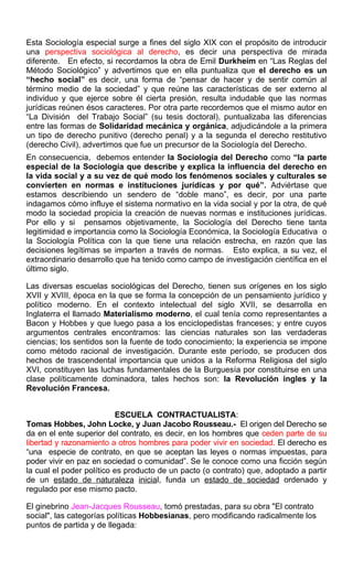 Esta Sociología especial surge a fines del siglo XIX con el propósito de introducir
una perspectiva sociológica al derecho, es decir una perspectiva de mirada
diferente. En efecto, si recordamos la obra de Emil Durkheim en “Las Reglas del
Método Sociológico” y advertimos que en ella puntualiza que el derecho es un
“hecho social” es decir, una forma de “pensar de hacer y de sentir común al
término medio de la sociedad” y que reúne las características de ser externo al
individuo y que ejerce sobre él cierta presión, resulta indudable que las normas
jurídicas reúnen ésos caracteres. Por otra parte recordemos que el mismo autor en
“La División del Trabajo Social” (su tesis doctoral), puntualizaba las diferencias
entre las formas de Solidaridad mecánica y orgánica, adjudicándole a la primera
un tipo de derecho punitivo (derecho penal) y a la segunda el derecho restitutivo
(derecho Civil), advertimos que fue un precursor de la Sociología del Derecho.
En consecuencia, debemos entender la Sociología del Derecho como “la parte
especial de la Sociología que describe y explica la influencia del derecho en
la vida social y a su vez de qué modo los fenómenos sociales y culturales se
convierten en normas e instituciones jurídicas y por qué”. Adviértase que
estamos describiendo un sendero de “doble mano”, es decir, por una parte
indagamos cómo influye el sistema normativo en la vida social y por la otra, de qué
modo la sociedad propicia la creación de nuevas normas e instituciones jurídicas.
Por ello y si pensamos objetivamente, la Sociología del Derecho tiene tanta
legitimidad e importancia como la Sociología Económica, la Sociología Educativa o
la Sociología Política con la que tiene una relación estrecha, en razón que las
decisiones legítimas se imparten a través de normas. Esto explica, a su vez, el
extraordinario desarrollo que ha tenido como campo de investigación científica en el
último siglo.
Las diversas escuelas sociológicas del Derecho, tienen sus orígenes en los siglo
XVII y XVIII, época en la que se forma la concepción de un pensamiento jurídico y
político moderno. En el contexto intelectual del siglo XVII, se desarrolla en
Inglaterra el llamado Materialismo moderno, el cual tenía como representantes a
Bacon y Hobbes y que luego pasa a los enciclopedistas franceses; y entre cuyos
argumentos centrales encontramos: las ciencias naturales son las verdaderas
ciencias; los sentidos son la fuente de todo conocimiento; la experiencia se impone
como método racional de investigación. Durante este período, se producen dos
hechos de trascendental importancia que unidos a la Reforma Religiosa del siglo
XVI, constituyen las luchas fundamentales de la Burguesía por constituirse en una
clase políticamente dominadora, tales hechos son: la Revolución ingles y la
Revolución Francesa.
ESCUELA CONTRACTUALISTA:
Tomas Hobbes, John Locke, y Juan Jacobo Rousseau.- El origen del Derecho se
da en el ente superior del contrato, es decir, en los hombres que ceden parte de su
libertad y razonamiento a otros hombres para poder vivir en sociedad. El derecho es
“una especie de contrato, en que se aceptan las leyes o normas impuestas, para
poder vivir en paz en sociedad o comunidad”. Se le conoce como una ficción según
la cual el poder político es producto de un pacto (o contrato) que, adoptado a partir
de un estado de naturaleza inicial, funda un estado de sociedad ordenado y
regulado por ese mismo pacto.
El ginebrino Jean-Jacques Rousseau, tomó prestadas, para su obra "El contrato
social", las categorías políticas Hobbesianas, pero modificando radicalmente los
puntos de partida y de llegada:
 