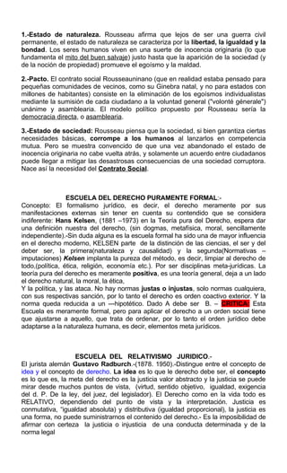 1.-Estado de naturaleza. Rousseau afirma que lejos de ser una guerra civil
permanente, el estado de naturaleza se caracteriza por la libertad, la igualdad y la
bondad. Los seres humanos viven en una suerte de inocencia originaria (lo que
fundamenta el mito del buen salvaje) justo hasta que la aparición de la sociedad (y
de la noción de propiedad) promueve el egoísmo y la maldad.
2.-Pacto. El contrato social Rousseauninano (que en realidad estaba pensado para
pequeñas comunidades de vecinos, como su Ginebra natal, y no para estados con
millones de habitantes) consiste en la eliminación de los egoísmos individualistas
mediante la sumisión de cada ciudadano a la voluntad general ("volonté génerale")
unánime y asamblearia. El modelo político propuesto por Rousseau sería la
democracia directa, o asamblearia.
3.-Estado de sociedad: Rousseau piensa que la sociedad, si bien garantiza ciertas
necesidades básicas, corrompe a los humanos al lanzarlos en competencia
mutua. Pero se muestra convencido de que una vez abandonado el estado de
inocencia originaria no cabe vuelta atrás, y solamente un acuerdo entre ciudadanos
puede llegar a mitigar las desastrosas consecuencias de una sociedad corruptora.
Nace así la necesidad del Contrato Social.
ESCUELA DEL DERECHO PURAMENTE FORMAL:-
Concepto: El formalismo jurídico, es decir, el derecho meramente por sus
manifestaciones externas sin tener en cuenta su contendido que se considera
indiferente: Hans Kelsen, (1881 –1973) en la Teoría pura del Derecho, espera dar
una definición nuestra del derecho, (sin dogmas, metafísica, moral, sencillamente
independiente).-Sin duda alguna es la escuela formal ha sido una de mayor influencia
en el derecho moderno, KELSEN parte de la distinción de las ciencias, el ser y del
deber ser, la primera(naturaleza y causalidad) y la segunda(Normativas –
imputaciones) Kelsen implanta la pureza del método, es decir, limpiar al derecho de
todo,(política, ética, religión, economía etc.). Por ser disciplinas meta-jurídicas. La
teoría pura del derecho es meramente positiva, es una teoría general, deja a un lado
el derecho natural, la moral, la ética,
Y la política, y las ataca. No hay normas justas o injustas, solo normas cualquiera,
con sus respectivas sanción, por lo tanto el derecho es orden coactivo exterior. Y la
norma queda reducida a un ---hipotético. Dado A debe ser B. – CRITICA: Esta
Escuela es meramente formal, pero para aplicar el derecho a un orden social tiene
que ajustarse a aquello, que trata de ordenar, por lo tanto el orden jurídico debe
adaptarse a la naturaleza humana, es decir, elementos meta jurídicos.
ESCUELA DEL RELATIVISMO JURIDICO.-
El jurista alemán Gustavo Radburch.-(1878. 1950).-Distingue entre el concepto de
idea y el concepto de derecho. La idea es lo que le derecho debe ser, el concepto
es lo que es, la meta del derecho es la justicia valor abstracto y la justicia se puede
mirar desde muchos puntos de vista, (virtud, sentido objetivo, igualdad, exigencia
del d. P. De la ley, del juez, del legislador). El Derecho como en la vida todo es
RELATIVO, dependiendo del punto de vista y la interpretación. Justicia es
conmutativa, “igualdad absoluta) y distributiva (igualdad proporcional), la justicia es
una forma, no puede suministrarnos el contenido del derecho.- Es la imposibilidad de
afirmar con certeza la justicia o injusticia de una conducta determinada y de la
norma legal
 