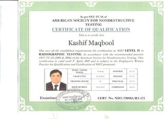 As per SNT-TC 1A of 

.AMERICAN SOCIETY FOR NONDESTRlJCTIVE 

TESTIN G 

CERTIFICATE OF QUALIFICATION 

This is to certify tlwt
Kashif Maqbool 

Has met all the established requirements for certification as NDT LEVEL II in
RADIOGRAPHIC TESTING. In accordance Hdth the recommended practice
SNT-TC-lA (2001 & 2006) ofthe Alnerican Society for NOlJdestructive Testing. This
certification is v;did until r'/April, 2019 and is subject to the Employer's Written
Practice for QualiBcation and Certifica(io11 ofNDT personnel.
NEAR / COLOR
VISION
VALID UPTO
TRAINING HOURS
No rmal GENERAL 95.0%
01.04.2019 SPECIFIC 97.0 %
20 PRACT ICAL 96.0%
02.04.2014 COMPOSITE 96.0%
CERT. No. NDT/190985/RT-172 

 