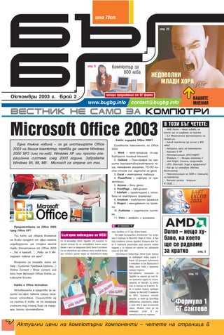 ÍÅÄÎÂÎËÍÈ
ÌËÀÄÈ ÕÎÐÀ
ÂÀØÈÒÅ
ÌÍÅÍÈß
четири предложения от БГ фирми
Компютър за
800 лева
стр. 9
стр. 22
стр. 15
Ôîðìóëà 1
ÁÃ ñàéòîâå
Microsoft Office 2003
Предимствата на Office 2003
пред Office XP?
Тъй като ще обърна внимание
на всеки продукт от офис-пакета
индивидуално, ще споделя моите
първи впечатления от Office 2003
– „Той е красив...“, „Рови се в Ин-
тернет повече от мен!“.
Второто се поправя, като от
Help | Customer Feedback Options…|
Online Content | Show content and
links from Microsoft Office Online из-
ключите всичко.
Какво е Office Activation:
Активацията е средство за за-
щита на офис пакета срещу неза-
конно използване. Същността му
се състои в това, че се генерира
уникален код според вида на харду-
ера, който притежавате.
Какво съдържа Office 2003?
Основните компоненти на Office
2003:
1. Word – word-процесор (т.нар.
виртуална пишеща машина)
2. Outlook – План-график на сре-
щите, корпоративна/електронна по-
ща, телефонен указател, TO-DO ли-
ста (списък със задачите за деня)
3. Excel – електронна таблица
4. PowerPoint – софтуер за пре-
зентации
5. Access – бази данни
6. FrontPage – web-дизайн
7. InfoPath – проектиране и попъл-
ване на електронни формуляри
8. OneNote – електронен бележник
9. Project – мениджмънт на проек-
ти
10. Publisher – издателска систе-
ма
11. Visio – графики и диаграми
Една тъжна новина – за да инсталирате Office
2003 на вашия компютър, трябва да имате Windows
2000 SP3 (или по-нов), Windows XP или просто опе-
рационна система след 2003 година. Забравете
Windows 95, 98, ME- Microsoft се отрече от тях.
на страница 10
Â ÒÎÇÈ ÁÚÃ ×ÅÒÅÒÅ:
- AMD Duron – нещо хубаво, на
което ще се радваме за кратко
- 3.2 Мегапиксела фотоапарати на
пазара ни
- Какъв компютър да купим с 800
лева?
- Актуални цени на компоненти
- Кариера в HP
- Автоматизация „ИНСТУДИО“
- Формула 1 – Михаел Шумахер 6
- Jedi Knight: Сагата продължава
- UFO: Altermath. Къде е графиката?
- Как да си направим светещ
вентилатор
- Персонализация на GSM с помощта
на компютър
- Вашият разказ - Коприна
И ОЩЕ....
Duron – íåùî õó-
áàâî, íà êîåòî
ùå ñå ðàäâàìå
çà êðàòêî стр. 3
На 18 октомври 2003г. Здравко SK_Insomnia“ Ге-
оргиев (познат ви от интервюто, което напра-
вихме с него за предишния брой) влезе в история-
та на световния про гейминг като първия бълга-
рин спечелил златен медал на световните кибер
игри (провели се в Сеул, Южна Корея) .
Той надви китаеца Бин Chinahuman“ Гуо, на фи-
нала в турнира по Warcraft3: Reign of Chaos, в три
игри (първата спечели Здравко, втората Бин Гуо,
но в третата решителна игра нашето момче
надделя) и си тръгна от игрите със завидната
сума от $20 000.
Световните Кибер Игри (World Cyber Games)
се провеждат всяка година в
Корея (за догодина събитието
е планувано за Сан Франциско в
САЩ), като това е третото
поредно издание.
Най-доброто класиране на
Здравко на игрите до сега бе-
ше миналата година на състе-
занието по Starcraft, на което
той се класира на 8 място. То-
ва е първия турнир проведен
турнир по Warcraft3 в рамките
на WCG. България отново
доказва, че може да произведе
невероятни спортисти, макар
и този път в една по-различна
сфера. Можем само да му
пожелаем успех в по-
нататъшните му турнири.
Áúëãàðèí ïîáåæäàâà íà WCG!
Актуални цени на компютърни компоненти – четете на страница 8
ˆÂÌ‡ 70ÒÚ.
 
