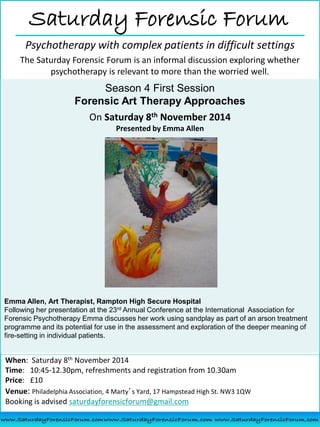 When: Saturday 8th November 2014
Time: 10:45-12.30pm, refreshments and registration from 10.30am
Price: £10
Venue: Philadelphia Association, 4 Marty’s Yard, 17 Hampstead High St. NW3 1QW
Booking is advised saturdayforensicforum@gmail.com
Saturday Forensic Forum
Psychotherapy with complex patients in difficult settings
The Saturday Forensic Forum is an informal discussion exploring whether
psychotherapy is relevant to more than the worried well.
Season 4 First Session
Forensic Art Therapy Approaches
On Saturday 8th November 2014
Presented by Emma Allen
Emma Allen, Art Therapist, Rampton High Secure Hospital
Following her presentation at the 23rd Annual Conference at the International Association for
Forensic Psychotherapy Emma discusses her work using sandplay as part of an arson treatment
programme and its potential for use in the assessment and exploration of the deeper meaning of
fire-setting in individual patients.
 
