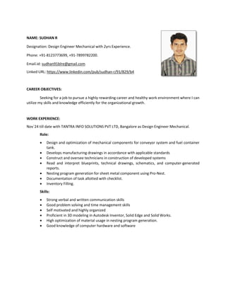 NAME: SUDHAN R
Designation: Design Engineer Mechanical with 2yrs Experience.
Phone: +91-8123773699, +91-7899782200.
Email.id: sudhan91blre@gmail.com
Linked URL: https://www.linkedin.com/pub/sudhan-r/91/829/b4
CAREER OBJECTIVES:
Seeking for a job to pursue a highly rewarding career and healthy work environment where I can
utilize my skills and knowledge efficiently for the organizational growth.
WORK EXPERIENCE:
Nov`24 till date with TANTRA INFO SOLUTIONS PVT LTD, Bangalore as Design Engineer Mechanical.
Role:
 Design and optimization of mechanical components for conveyor system and fuel container
tank.
 Develops manufacturing drawings in accordance with applicable standards
 Construct and oversee technicians in construction of developed systems
 Read and interpret blueprints, technical drawings, schematics, and computer-generated
reports.
 Nesting program generation for sheet metal component using Pro-Nest.
 Documentation of task allotted with checklist.
 Inventory Filling.
Skills:
 Strong verbal and written communication skills
 Good problem solving and time management skills
 Self motivated and highly organized
 Proficient in 3D modeling in Autodesk Inventor, Solid Edge and Solid Works.
 High optimization of material usage in nesting program generation.
 Good knowledge of computer hardware and software
 