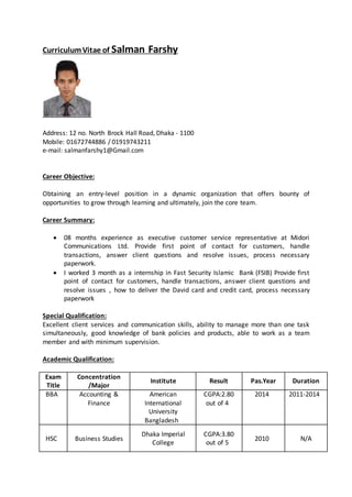 CurriculumVitae of Salman Farshy
Address: 12 no. North Brock Hall Road, Dhaka - 1100
Mobile: 01672744886 / 01919743211
e-mail: salmanfarshy1@Gmail.com
Career Objective:
Obtaining an entry-level position in a dynamic organization that offers bounty of
opportunities to grow through learning and ultimately, join the core team.
Career Summary:
 08 months experience as executive customer service representative at Midori
Communications Ltd. Provide first point of contact for customers, handle
transactions, answer client questions and resolve issues, process necessary
paperwork.
 I worked 3 month as a internship in Fast Security Islamic Bank (FSIB) Provide first
point of contact for customers, handle transactions, answer client questions and
resolve issues , how to deliver the David card and credit card, process necessary
paperwork
Special Qualification:
Excellent client services and communication skills, ability to manage more than one task
simultaneously, good knowledge of bank policies and products, able to work as a team
member and with minimum supervision.
Academic Qualification:
Exam
Title
Concentration
/Major
Institute Result Pas.Year Duration
BBA Accounting &
Finance
American
International
University
Bangladesh
CGPA:2.80
out of 4
2014 2011-2014
HSC Business Studies
Dhaka Imperial
College
CGPA:3.80
out of 5
2010 N/A
 