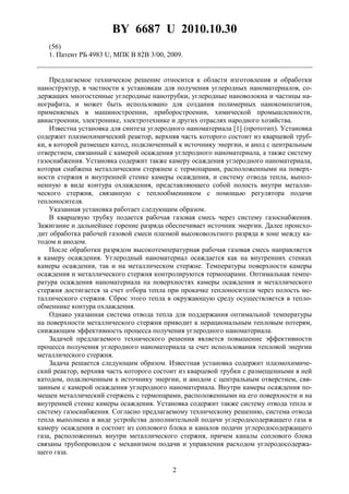 BY 6687 U 2010.10.30
2
(56)
1. Патент РБ 4983 U, МПК B 82B 3/00, 2009.
Предлагаемое техническое решение относится к области изготовления и обработки
наноструктур, в частности к установкам для получения углеродных наноматериалов, со-
держащих многостенные углеродные нанотрубки, углеродные нановолокна и частицы на-
нографита, и может быть использовано для создания полимерных нанокомпозитов,
применяемых в машиностроении, приборостроении, химической промышленности,
авиастроении, электронике, электротехнике и других отраслях народного хозяйства.
Известна установка для синтеза углеродного наноматериала [1] (прототип). Установка
содержит плазмохимический реактор, верхняя часть которого состоит из кварцевой труб-
ки, в которой размещен катод, подключенный к источнику энергии, и анод с центральным
отверстием, связанный с камерой осаждения углеродного наноматериала, а также систему
газоснабжения. Установка содержит также камеру осаждения углеродного наноматериала,
которая снабжена металлическим стержнем с термопарами, расположенными на поверх-
ности стержня и внутренней стенке камеры осаждения, и систему отвода тепла, выпол-
ненную в виде контура охлаждения, представляющего собой полость внутри металли-
ческого стержня, связанную с теплообменником с помощью регулятора подачи
теплоносителя.
Указанная установка работает следующим образом.
В кварцевую трубку подается рабочая газовая смесь через систему газоснабжения.
Зажигание и дальнейшее горение разряда обеспечивает источник энергии. Далее происхо-
дит обработка рабочей газовой смеси плазмой высоковольтного разряда в зоне между ка-
тодом и анодом.
После обработки разрядом высокотемпературная рабочая газовая смесь направляется
в камеру осаждения. Углеродный наноматериал осаждается как на внутренних стенках
камеры осаждения, так и на металлическом стержне. Температуры поверхности камеры
осаждения и металлического стержня контролируются термопарами. Оптимальная темпе-
ратура осаждения наноматериала на поверхностях камеры осаждения и металлического
стержня достигается за счет отбора тепла при прокачке теплоносителя через полость ме-
таллического стержня. Сброс этого тепла в окружающую среду осуществляется в тепло-
обменнике контура охлаждения.
Однако указанная система отвода тепла для поддержания оптимальной температуры
на поверхности металлического стержня приводит к нерациональным тепловым потерям,
снижающим эффективность процесса получения углеродного наноматериала.
Задачей предлагаемого технического решения является повышение эффективности
процесса получения углеродного наноматериала за счет использования тепловой энергии
металлического стержня.
Задача решается следующим образом. Известная установка содержит плазмохимиче-
ский реактор, верхняя часть которого состоит из кварцевой трубки с размещенными в ней
катодом, подключенным к источнику энергии, и анодом с центральным отверстием, свя-
занным с камерой осаждения углеродного наноматериала. Внутри камеры осаждения по-
мещен металлический стержень с термопарами, расположенными на его поверхности и на
внутренней стенке камеры осаждения. Установка содержит также систему отвода тепла и
систему газоснабжения. Согласно предлагаемому техническому решению, система отвода
тепла выполнена в виде устройства дополнительной подачи углеродосодержащего газа в
камеру осаждения и состоит из соплового блока и каналов подачи углеродосодержащего
газа, расположенных внутри металлического стержня, причем каналы соплового блока
связаны трубопроводом с механизмом подачи и управления расходом углеродосодержа-
щего газа.
 