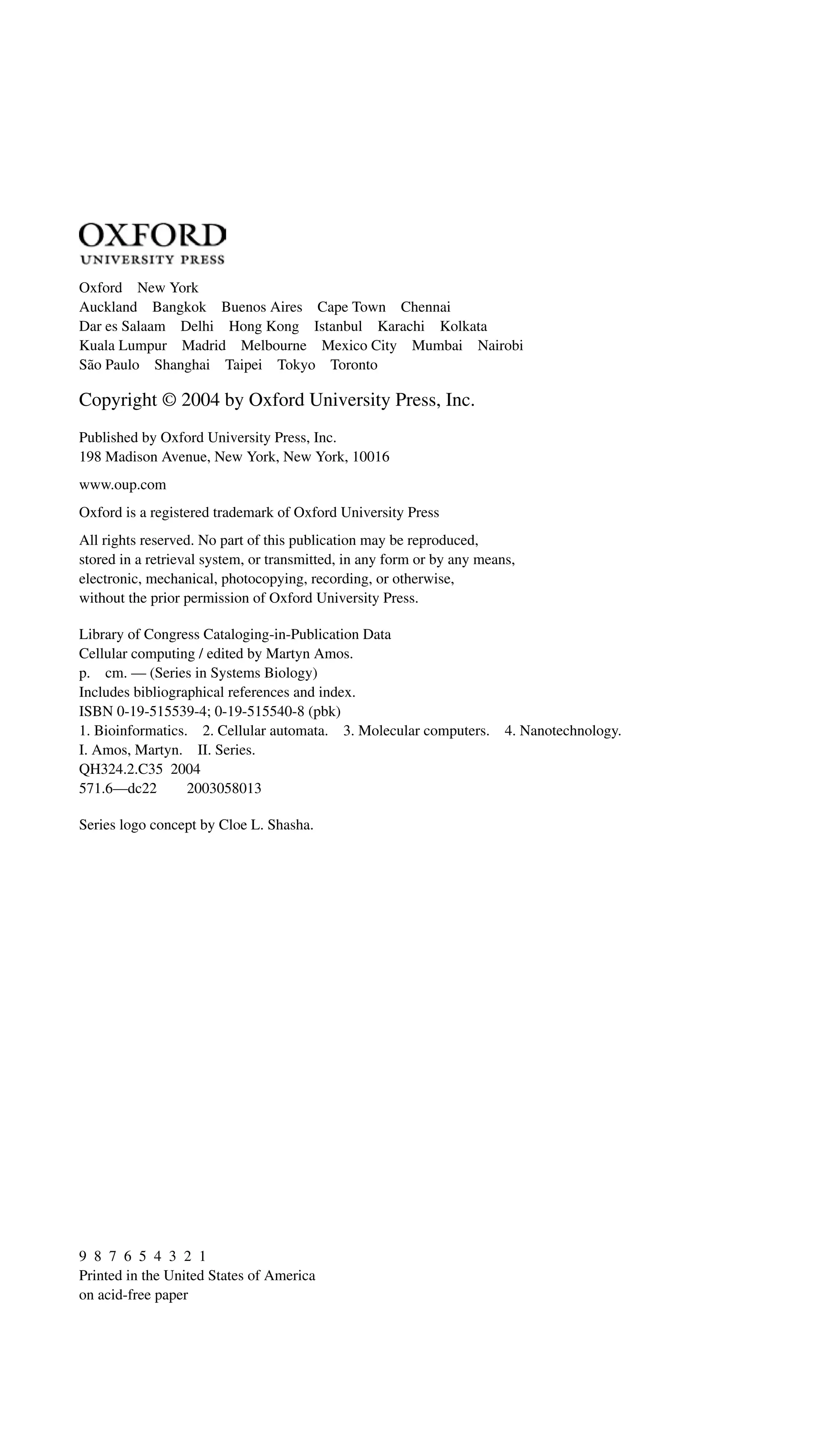 Oxford New York
Auckland Bangkok Buenos Aires Cape Town Chennai
Dar es Salaam Delhi Hong Kong Istanbul Karachi Kolkata
Kuala Lumpur Madrid Melbourne Mexico City Mumbai Nairobi
São Paulo Shanghai Taipei Tokyo Toronto
Copyright © 2004 by Oxford University Press, Inc.
Published by Oxford University Press, Inc.
198 Madison Avenue, New York, New York, 10016
www.oup.com
Oxford is a registered trademark of Oxford University Press
All rights reserved. No part of this publication may be reproduced,
stored in a retrieval system, or transmitted, in any form or by any means,
electronic, mechanical, photocopying, recording, or otherwise,
without the prior permission of Oxford University Press.
Library of Congress Cataloging-in-Publication Data
Cellular computing / edited by Martyn Amos.
p. cm. — (Series in Systems Biology)
Includes bibliographical references and index.
ISBN 0-19-515539-4; 0-19-515540-8 (pbk)
1. Bioinformatics. 2. Cellular automata. 3. Molecular computers. 4. Nanotechnology.
I. Amos, Martyn. II. Series.
QH324.2.C35 2004
571.6—dc22 2003058013
Series logo concept by Cloe L. Shasha.
9 8 7 6 5 4 3 2 1
Printed in the United States of America
on acid-free paper
 