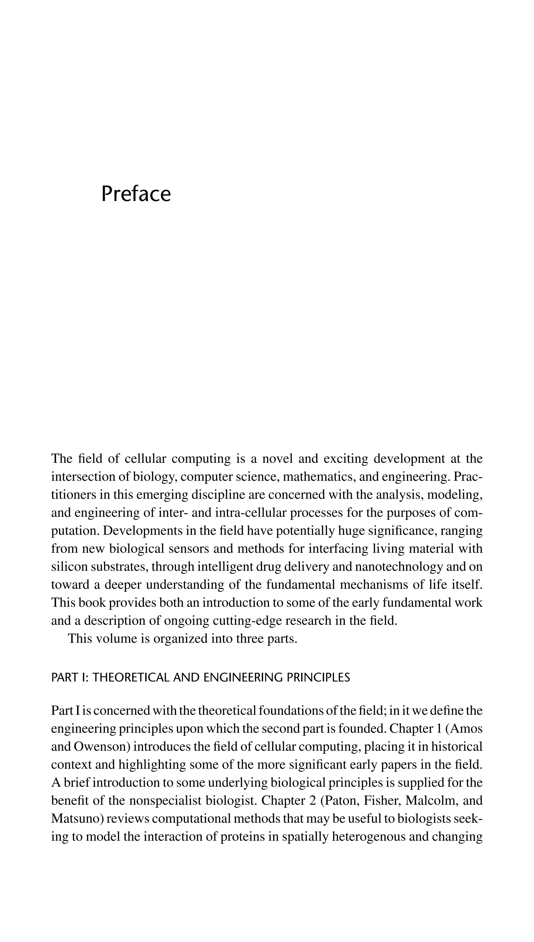 Preface
The ﬁeld of cellular computing is a novel and exciting development at the
intersection of biology, computer science, mathematics, and engineering. Prac-
titioners in this emerging discipline are concerned with the analysis, modeling,
and engineering of inter- and intra-cellular processes for the purposes of com-
putation. Developments in the ﬁeld have potentially huge signiﬁcance, ranging
from new biological sensors and methods for interfacing living material with
silicon substrates, through intelligent drug delivery and nanotechnology and on
toward a deeper understanding of the fundamental mechanisms of life itself.
This book provides both an introduction to some of the early fundamental work
and a description of ongoing cutting-edge research in the ﬁeld.
This volume is organized into three parts.
PART I: THEORETICAL AND ENGINEERING PRINCIPLES
Part I is concerned with the theoretical foundations of the ﬁeld; in it we deﬁne the
engineering principles upon which the second part is founded. Chapter 1 (Amos
and Owenson) introduces the ﬁeld of cellular computing, placing it in historical
context and highlighting some of the more signiﬁcant early papers in the ﬁeld.
A brief introduction to some underlying biological principles is supplied for the
beneﬁt of the nonspecialist biologist. Chapter 2 (Paton, Fisher, Malcolm, and
Matsuno) reviews computational methods that may be useful to biologists seek-
ing to model the interaction of proteins in spatially heterogenous and changing
 