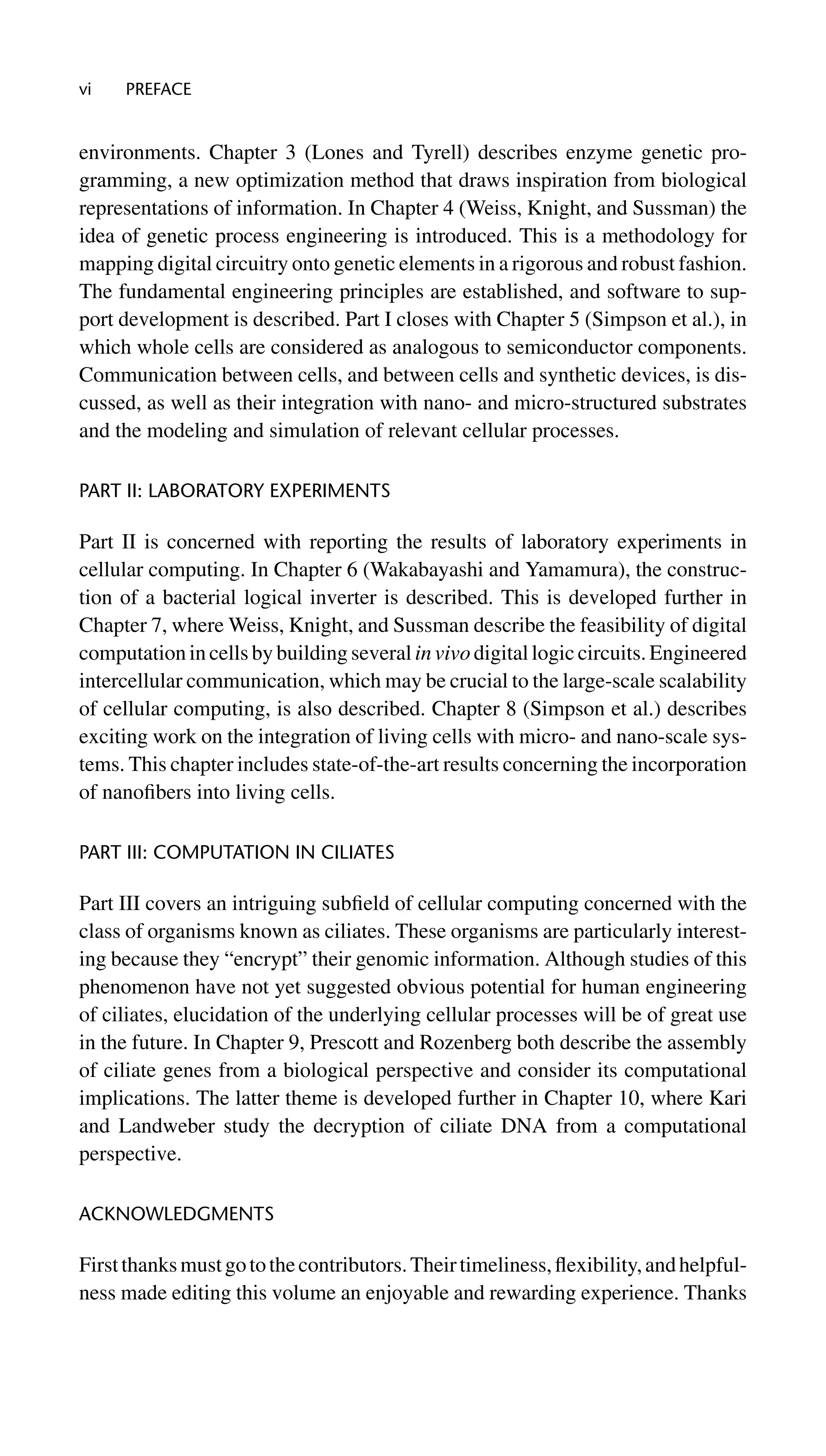 vi PREFACE
environments. Chapter 3 (Lones and Tyrell) describes enzyme genetic pro-
gramming, a new optimization method that draws inspiration from biological
representations of information. In Chapter 4 (Weiss, Knight, and Sussman) the
idea of genetic process engineering is introduced. This is a methodology for
mapping digital circuitry onto genetic elements in a rigorous and robust fashion.
The fundamental engineering principles are established, and software to sup-
port development is described. Part I closes with Chapter 5 (Simpson et al.), in
which whole cells are considered as analogous to semiconductor components.
Communication between cells, and between cells and synthetic devices, is dis-
cussed, as well as their integration with nano- and micro-structured substrates
and the modeling and simulation of relevant cellular processes.
PART II: LABORATORY EXPERIMENTS
Part II is concerned with reporting the results of laboratory experiments in
cellular computing. In Chapter 6 (Wakabayashi and Yamamura), the construc-
tion of a bacterial logical inverter is described. This is developed further in
Chapter 7, where Weiss, Knight, and Sussman describe the feasibility of digital
computation in cells by building several in vivo digital logic circuits. Engineered
intercellular communication, which may be crucial to the large-scale scalability
of cellular computing, is also described. Chapter 8 (Simpson et al.) describes
exciting work on the integration of living cells with micro- and nano-scale sys-
tems. This chapter includes state-of-the-art results concerning the incorporation
of nanoﬁbers into living cells.
PART III: COMPUTATION IN CILIATES
Part III covers an intriguing subﬁeld of cellular computing concerned with the
class of organisms known as ciliates. These organisms are particularly interest-
ing because they “encrypt” their genomic information. Although studies of this
phenomenon have not yet suggested obvious potential for human engineering
of ciliates, elucidation of the underlying cellular processes will be of great use
in the future. In Chapter 9, Prescott and Rozenberg both describe the assembly
of ciliate genes from a biological perspective and consider its computational
implications. The latter theme is developed further in Chapter 10, where Kari
and Landweber study the decryption of ciliate DNA from a computational
perspective.
ACKNOWLEDGMENTS
Firstthanksmustgotothecontributors.Theirtimeliness,ﬂexibility,andhelpful-
ness made editing this volume an enjoyable and rewarding experience. Thanks
 