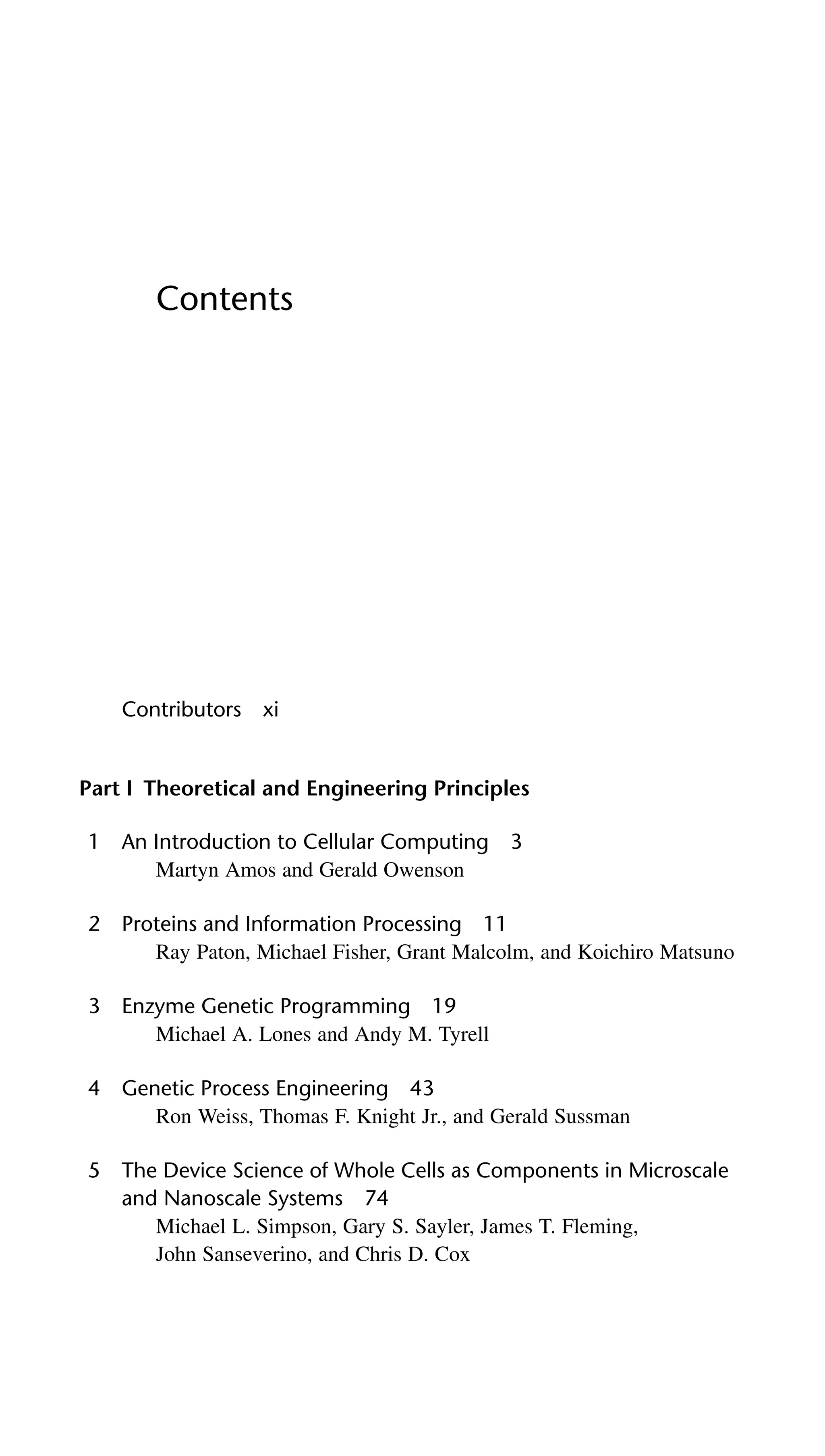 Contents
Contributors xi
Part I Theoretical and Engineering Principles
1 An Introduction to Cellular Computing 3
Martyn Amos and Gerald Owenson
2 Proteins and Information Processing 11
Ray Paton, Michael Fisher, Grant Malcolm, and Koichiro Matsuno
3 Enzyme Genetic Programming 19
Michael A. Lones and Andy M. Tyrell
4 Genetic Process Engineering 43
Ron Weiss, Thomas F. Knight Jr., and Gerald Sussman
5 The Device Science of Whole Cells as Components in Microscale
and Nanoscale Systems 74
Michael L. Simpson, Gary S. Sayler, James T. Fleming,
John Sanseverino, and Chris D. Cox
 