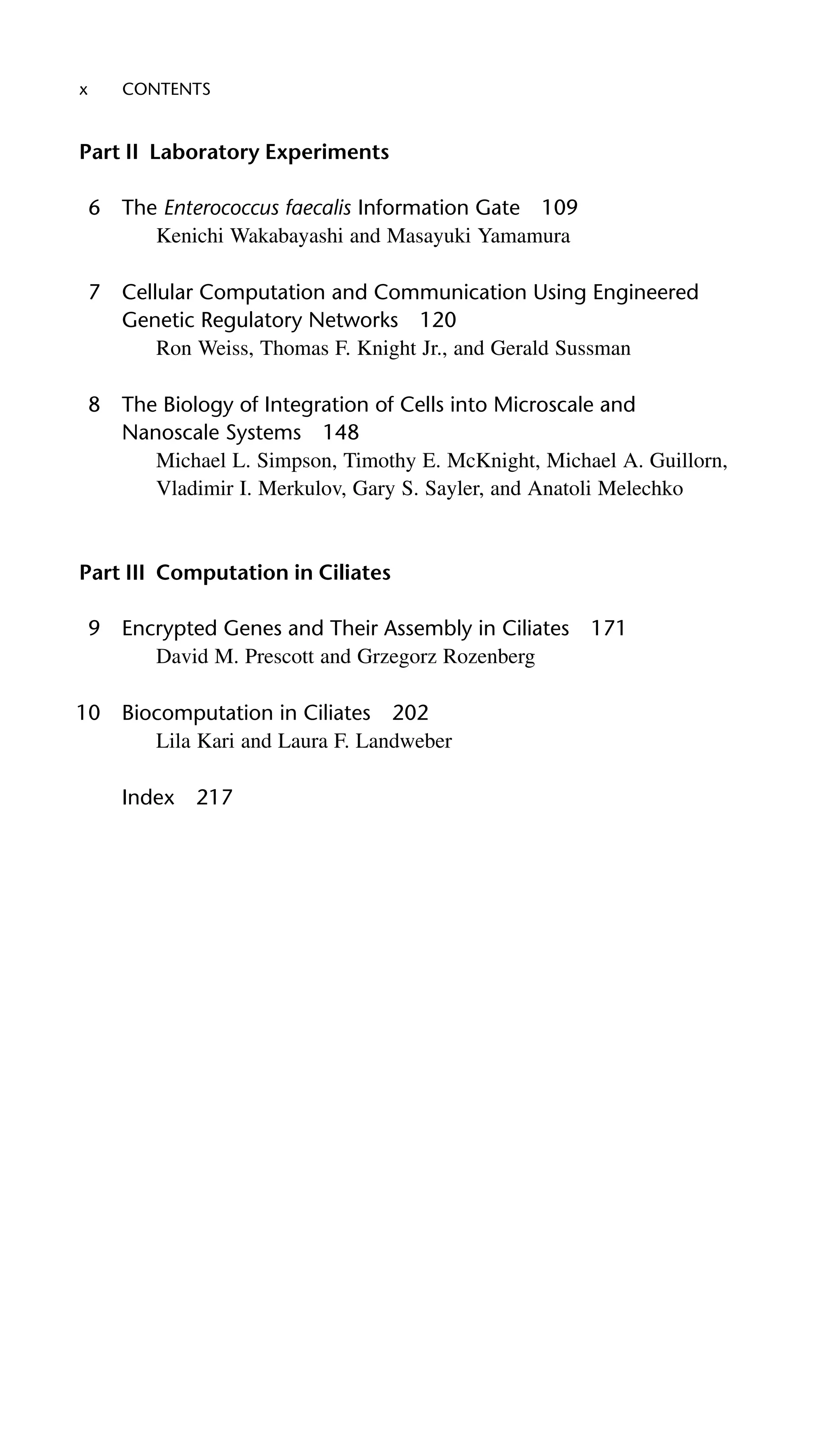 x CONTENTS
Part II Laboratory Experiments
6 The Enterococcus faecalis Information Gate 109
Kenichi Wakabayashi and Masayuki Yamamura
7 Cellular Computation and Communication Using Engineered
Genetic Regulatory Networks 120
Ron Weiss, Thomas F. Knight Jr., and Gerald Sussman
8 The Biology of Integration of Cells into Microscale and
Nanoscale Systems 148
Michael L. Simpson, Timothy E. McKnight, Michael A. Guillorn,
Vladimir I. Merkulov, Gary S. Sayler, and Anatoli Melechko
Part III Computation in Ciliates
9 Encrypted Genes and Their Assembly in Ciliates 171
David M. Prescott and Grzegorz Rozenberg
10 Biocomputation in Ciliates 202
Lila Kari and Laura F. Landweber
Index 217
 