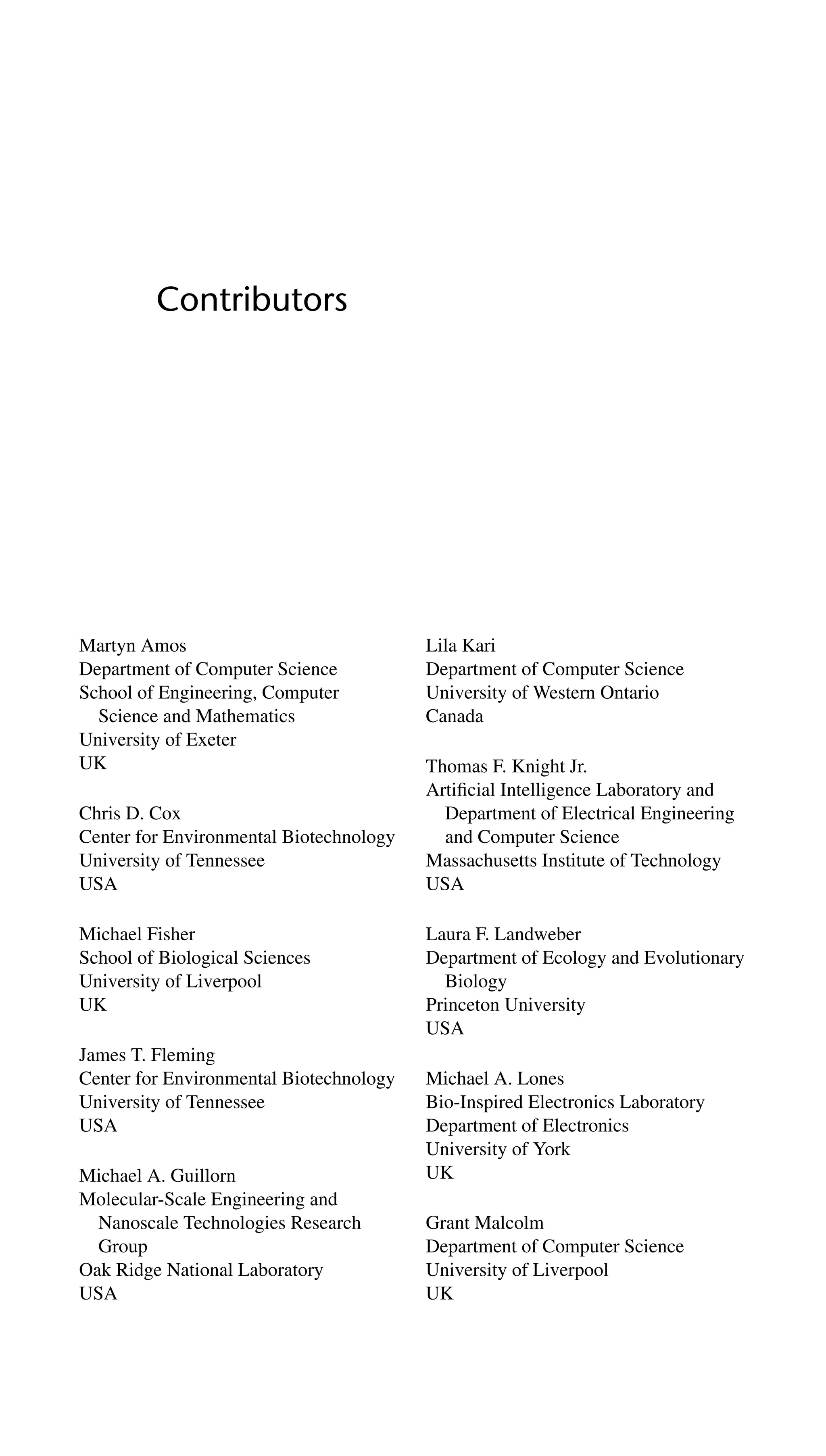 Contributors
Martyn Amos
Department of Computer Science
School of Engineering, Computer
Science and Mathematics
University of Exeter
UK
Chris D. Cox
Center for Environmental Biotechnology
University of Tennessee
USA
Michael Fisher
School of Biological Sciences
University of Liverpool
UK
James T. Fleming
Center for Environmental Biotechnology
University of Tennessee
USA
Michael A. Guillorn
Molecular-Scale Engineering and
Nanoscale Technologies Research
Group
Oak Ridge National Laboratory
USA
Lila Kari
Department of Computer Science
University of Western Ontario
Canada
Thomas F. Knight Jr.
Artiﬁcial Intelligence Laboratory and
Department of Electrical Engineering
and Computer Science
Massachusetts Institute of Technology
USA
Laura F. Landweber
Department of Ecology and Evolutionary
Biology
Princeton University
USA
Michael A. Lones
Bio-Inspired Electronics Laboratory
Department of Electronics
University of York
UK
Grant Malcolm
Department of Computer Science
University of Liverpool
UK
 