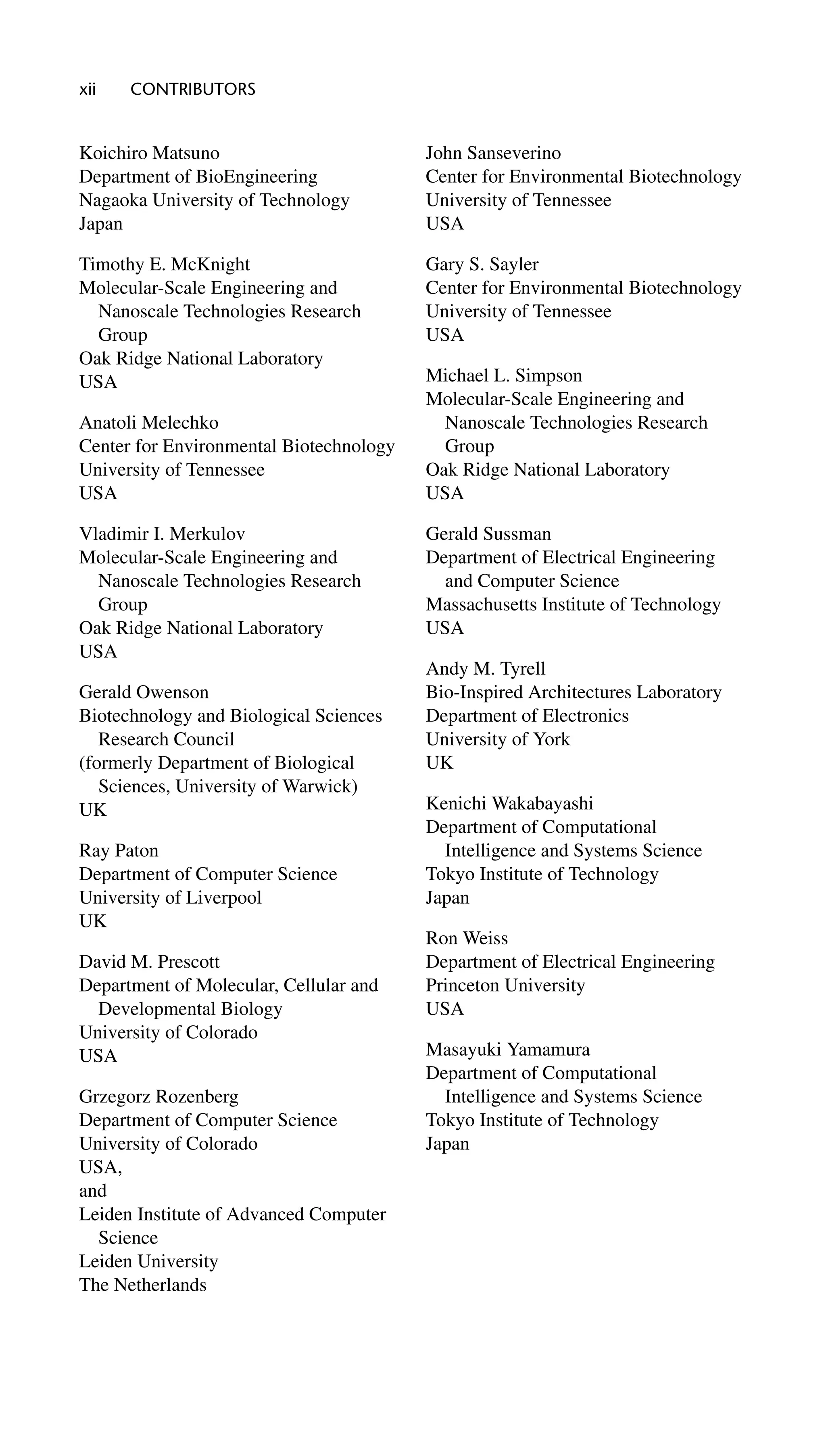 xii CONTRIBUTORS
Koichiro Matsuno
Department of BioEngineering
Nagaoka University of Technology
Japan
Timothy E. McKnight
Molecular-Scale Engineering and
Nanoscale Technologies Research
Group
Oak Ridge National Laboratory
USA
Anatoli Melechko
Center for Environmental Biotechnology
University of Tennessee
USA
Vladimir I. Merkulov
Molecular-Scale Engineering and
Nanoscale Technologies Research
Group
Oak Ridge National Laboratory
USA
Gerald Owenson
Biotechnology and Biological Sciences
Research Council
(formerly Department of Biological
Sciences, University of Warwick)
UK
Ray Paton
Department of Computer Science
University of Liverpool
UK
David M. Prescott
Department of Molecular, Cellular and
Developmental Biology
University of Colorado
USA
Grzegorz Rozenberg
Department of Computer Science
University of Colorado
USA,
and
Leiden Institute of Advanced Computer
Science
Leiden University
The Netherlands
John Sanseverino
Center for Environmental Biotechnology
University of Tennessee
USA
Gary S. Sayler
Center for Environmental Biotechnology
University of Tennessee
USA
Michael L. Simpson
Molecular-Scale Engineering and
Nanoscale Technologies Research
Group
Oak Ridge National Laboratory
USA
Gerald Sussman
Department of Electrical Engineering
and Computer Science
Massachusetts Institute of Technology
USA
Andy M. Tyrell
Bio-Inspired Architectures Laboratory
Department of Electronics
University of York
UK
Kenichi Wakabayashi
Department of Computational
Intelligence and Systems Science
Tokyo Institute of Technology
Japan
Ron Weiss
Department of Electrical Engineering
Princeton University
USA
Masayuki Yamamura
Department of Computational
Intelligence and Systems Science
Tokyo Institute of Technology
Japan
 
