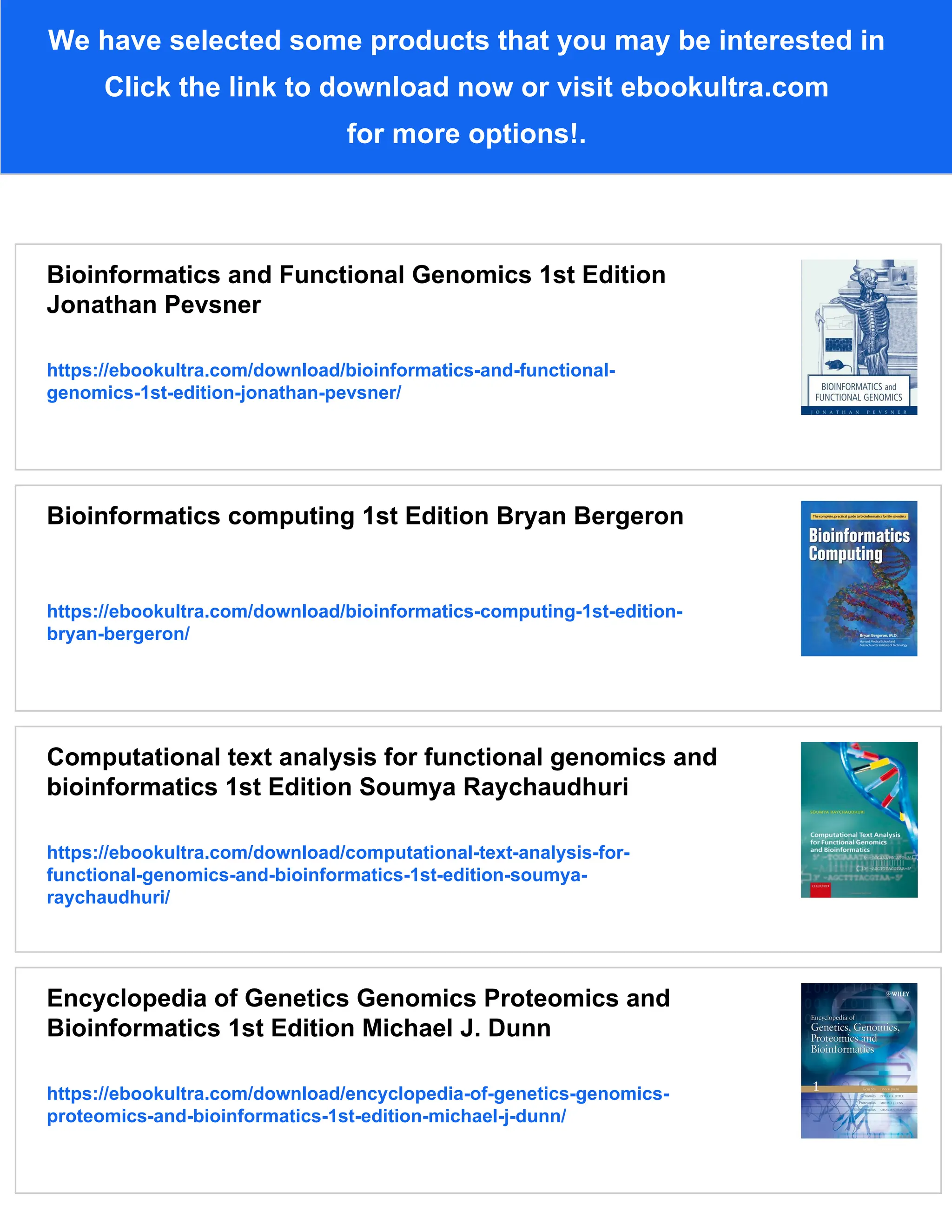 We have selected some products that you may be interested in
Click the link to download now or visit ebookultra.com
for more options!.
Bioinformatics and Functional Genomics 1st Edition
Jonathan Pevsner
https://ebookultra.com/download/bioinformatics-and-functional-
genomics-1st-edition-jonathan-pevsner/
Bioinformatics computing 1st Edition Bryan Bergeron
https://ebookultra.com/download/bioinformatics-computing-1st-edition-
bryan-bergeron/
Computational text analysis for functional genomics and
bioinformatics 1st Edition Soumya Raychaudhuri
https://ebookultra.com/download/computational-text-analysis-for-
functional-genomics-and-bioinformatics-1st-edition-soumya-
raychaudhuri/
Encyclopedia of Genetics Genomics Proteomics and
Bioinformatics 1st Edition Michael J. Dunn
https://ebookultra.com/download/encyclopedia-of-genetics-genomics-
proteomics-and-bioinformatics-1st-edition-michael-j-dunn/
 