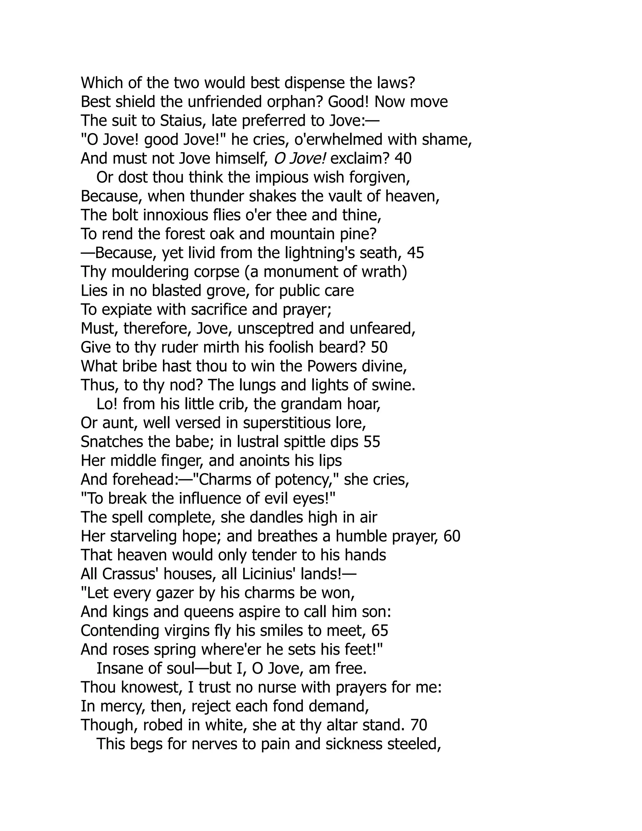 Which of the two would best dispense the laws?
Best shield the unfriended orphan? Good! Now move
The suit to Staius, late preferred to Jove:—
"O Jove! good Jove!" he cries, o'erwhelmed with shame,
And must not Jove himself, O Jove! exclaim? 40
Or dost thou think the impious wish forgiven,
Because, when thunder shakes the vault of heaven,
The bolt innoxious flies o'er thee and thine,
To rend the forest oak and mountain pine?
—Because, yet livid from the lightning's seath, 45
Thy mouldering corpse (a monument of wrath)
Lies in no blasted grove, for public care
To expiate with sacrifice and prayer;
Must, therefore, Jove, unsceptred and unfeared,
Give to thy ruder mirth his foolish beard? 50
What bribe hast thou to win the Powers divine,
Thus, to thy nod? The lungs and lights of swine.
Lo! from his little crib, the grandam hoar,
Or aunt, well versed in superstitious lore,
Snatches the babe; in lustral spittle dips 55
Her middle finger, and anoints his lips
And forehead:—"Charms of potency," she cries,
"To break the influence of evil eyes!"
The spell complete, she dandles high in air
Her starveling hope; and breathes a humble prayer, 60
That heaven would only tender to his hands
All Crassus' houses, all Licinius' lands!—
"Let every gazer by his charms be won,
And kings and queens aspire to call him son:
Contending virgins fly his smiles to meet, 65
And roses spring where'er he sets his feet!"
Insane of soul—but I, O Jove, am free.
Thou knowest, I trust no nurse with prayers for me:
In mercy, then, reject each fond demand,
Though, robed in white, she at thy altar stand. 70
This begs for nerves to pain and sickness steeled,
 