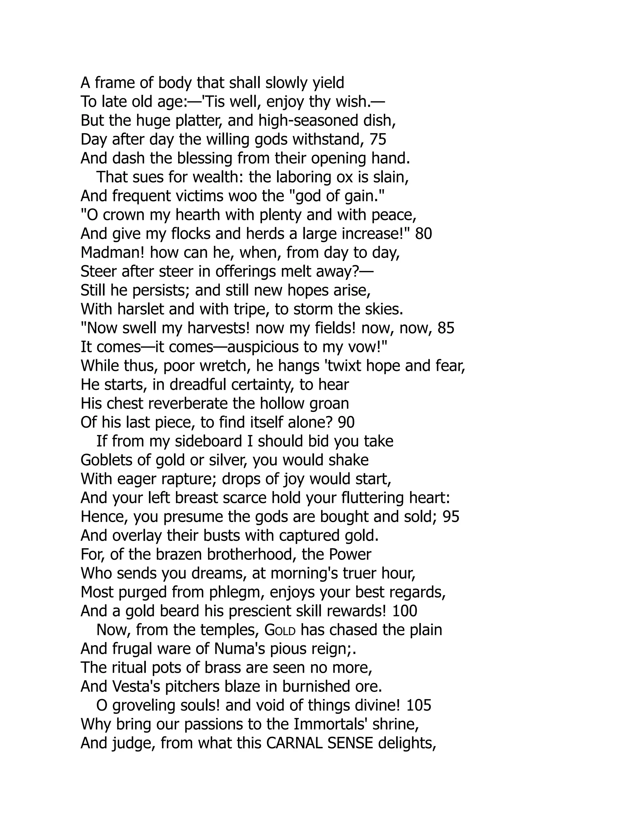 A frame of body that shall slowly yield
To late old age:—'Tis well, enjoy thy wish.—
But the huge platter, and high-seasoned dish,
Day after day the willing gods withstand, 75
And dash the blessing from their opening hand.
That sues for wealth: the laboring ox is slain,
And frequent victims woo the "god of gain."
"O crown my hearth with plenty and with peace,
And give my flocks and herds a large increase!" 80
Madman! how can he, when, from day to day,
Steer after steer in offerings melt away?—
Still he persists; and still new hopes arise,
With harslet and with tripe, to storm the skies.
"Now swell my harvests! now my fields! now, now, 85
It comes—it comes—auspicious to my vow!"
While thus, poor wretch, he hangs 'twixt hope and fear,
He starts, in dreadful certainty, to hear
His chest reverberate the hollow groan
Of his last piece, to find itself alone? 90
If from my sideboard I should bid you take
Goblets of gold or silver, you would shake
With eager rapture; drops of joy would start,
And your left breast scarce hold your fluttering heart:
Hence, you presume the gods are bought and sold; 95
And overlay their busts with captured gold.
For, of the brazen brotherhood, the Power
Who sends you dreams, at morning's truer hour,
Most purged from phlegm, enjoys your best regards,
And a gold beard his prescient skill rewards! 100
Now, from the temples, Gold has chased the plain
And frugal ware of Numa's pious reign;.
The ritual pots of brass are seen no more,
And Vesta's pitchers blaze in burnished ore.
O groveling souls! and void of things divine! 105
Why bring our passions to the Immortals' shrine,
And judge, from what this CARNAL SENSE delights,
 