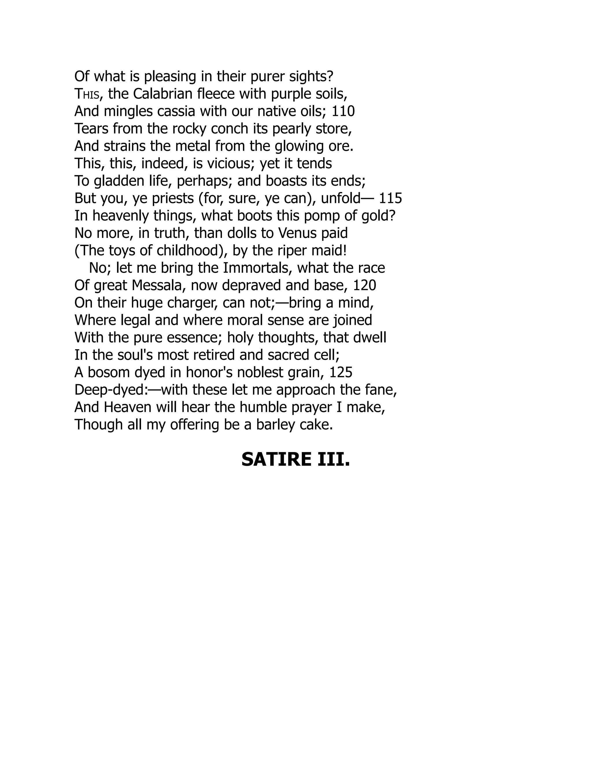 Of what is pleasing in their purer sights?
This, the Calabrian fleece with purple soils,
And mingles cassia with our native oils; 110
Tears from the rocky conch its pearly store,
And strains the metal from the glowing ore.
This, this, indeed, is vicious; yet it tends
To gladden life, perhaps; and boasts its ends;
But you, ye priests (for, sure, ye can), unfold— 115
In heavenly things, what boots this pomp of gold?
No more, in truth, than dolls to Venus paid
(The toys of childhood), by the riper maid!
No; let me bring the Immortals, what the race
Of great Messala, now depraved and base, 120
On their huge charger, can not;—bring a mind,
Where legal and where moral sense are joined
With the pure essence; holy thoughts, that dwell
In the soul's most retired and sacred cell;
A bosom dyed in honor's noblest grain, 125
Deep-dyed:—with these let me approach the fane,
And Heaven will hear the humble prayer I make,
Though all my offering be a barley cake.
SATIRE III.
 