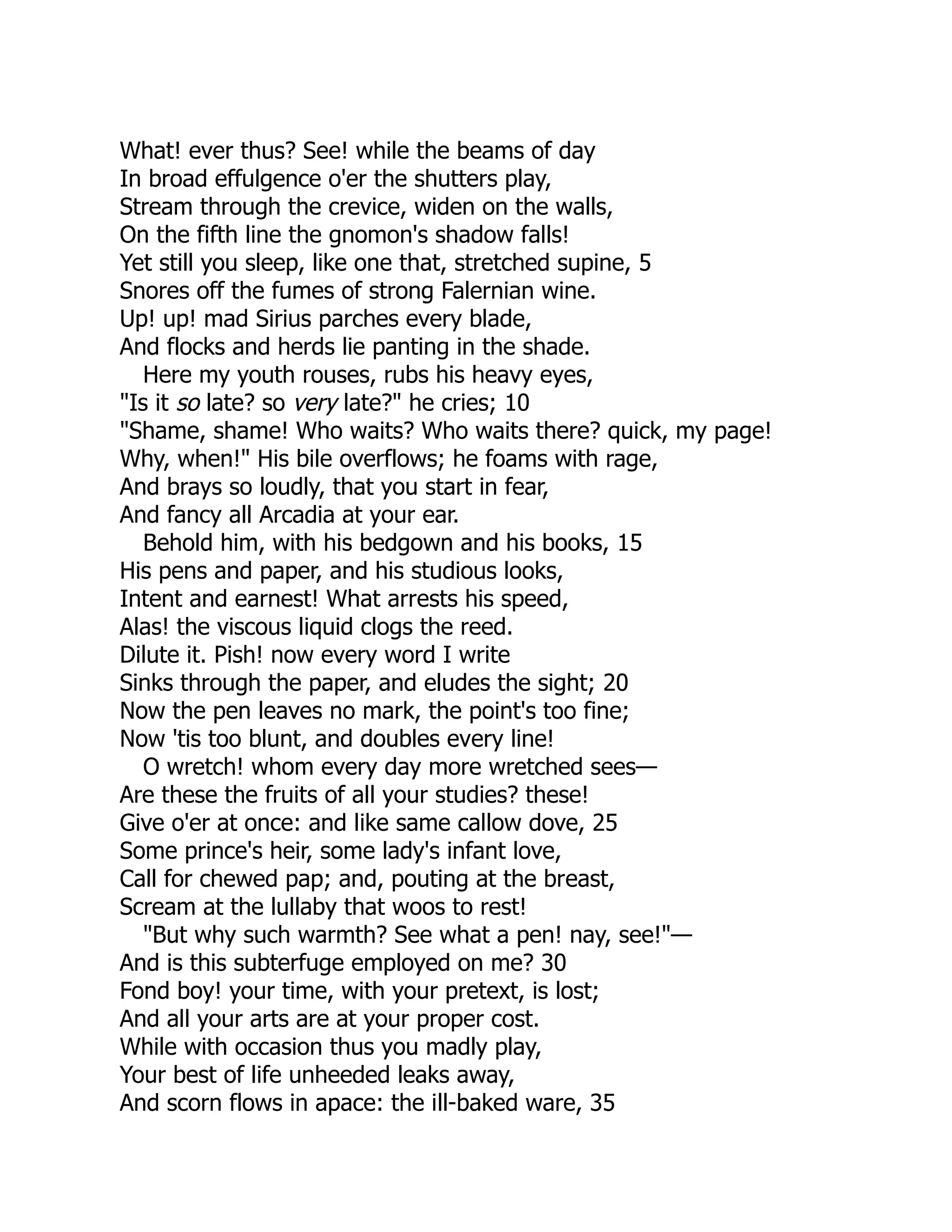 What! ever thus? See! while the beams of day
In broad effulgence o'er the shutters play,
Stream through the crevice, widen on the walls,
On the fifth line the gnomon's shadow falls!
Yet still you sleep, like one that, stretched supine, 5
Snores off the fumes of strong Falernian wine.
Up! up! mad Sirius parches every blade,
And flocks and herds lie panting in the shade.
Here my youth rouses, rubs his heavy eyes,
"Is it so late? so very late?" he cries; 10
"Shame, shame! Who waits? Who waits there? quick, my page!
Why, when!" His bile overflows; he foams with rage,
And brays so loudly, that you start in fear,
And fancy all Arcadia at your ear.
Behold him, with his bedgown and his books, 15
His pens and paper, and his studious looks,
Intent and earnest! What arrests his speed,
Alas! the viscous liquid clogs the reed.
Dilute it. Pish! now every word I write
Sinks through the paper, and eludes the sight; 20
Now the pen leaves no mark, the point's too fine;
Now 'tis too blunt, and doubles every line!
O wretch! whom every day more wretched sees—
Are these the fruits of all your studies? these!
Give o'er at once: and like same callow dove, 25
Some prince's heir, some lady's infant love,
Call for chewed pap; and, pouting at the breast,
Scream at the lullaby that woos to rest!
"But why such warmth? See what a pen! nay, see!"—
And is this subterfuge employed on me? 30
Fond boy! your time, with your pretext, is lost;
And all your arts are at your proper cost.
While with occasion thus you madly play,
Your best of life unheeded leaks away,
And scorn flows in apace: the ill-baked ware, 35
 