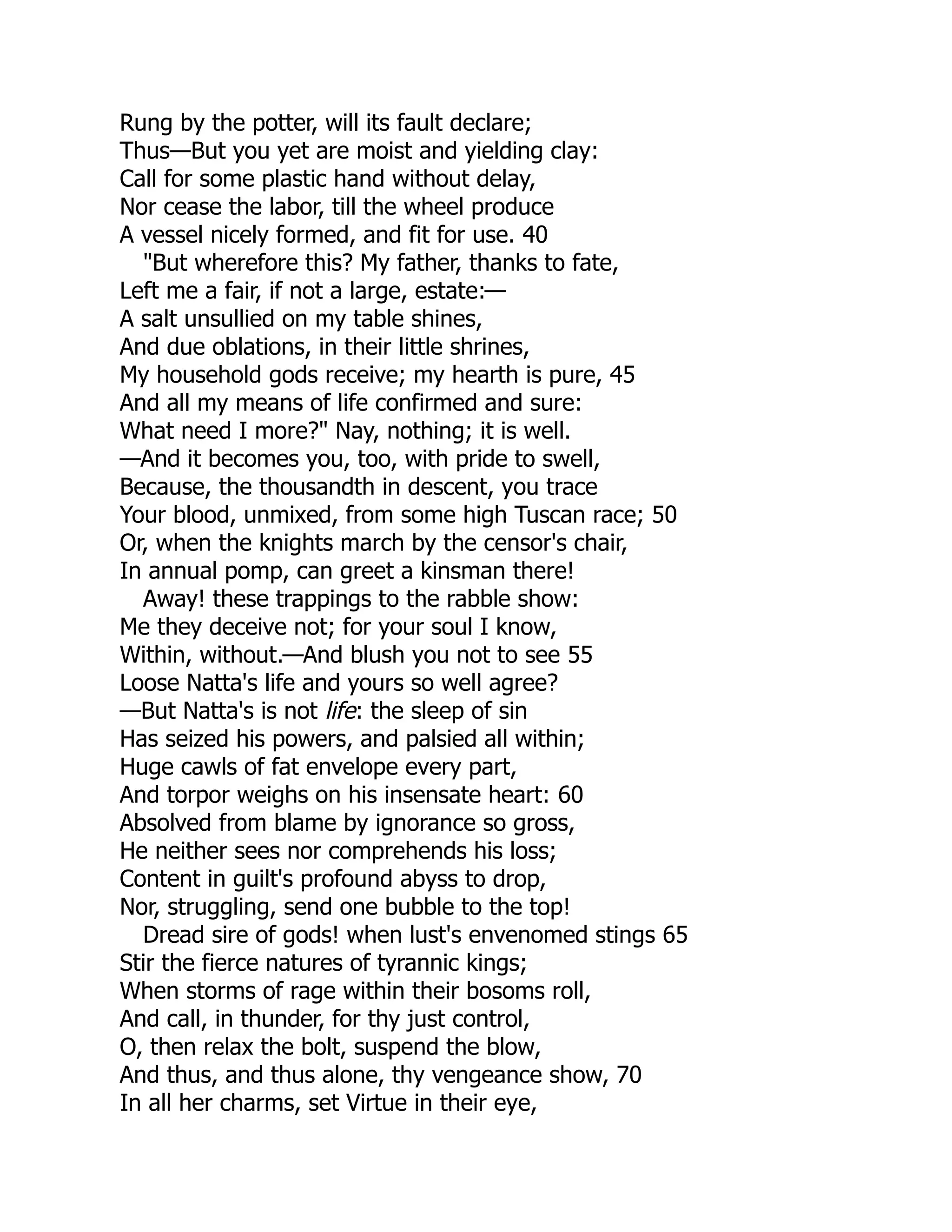 Rung by the potter, will its fault declare;
Thus—But you yet are moist and yielding clay:
Call for some plastic hand without delay,
Nor cease the labor, till the wheel produce
A vessel nicely formed, and fit for use. 40
"But wherefore this? My father, thanks to fate,
Left me a fair, if not a large, estate:—
A salt unsullied on my table shines,
And due oblations, in their little shrines,
My household gods receive; my hearth is pure, 45
And all my means of life confirmed and sure:
What need I more?" Nay, nothing; it is well.
—And it becomes you, too, with pride to swell,
Because, the thousandth in descent, you trace
Your blood, unmixed, from some high Tuscan race; 50
Or, when the knights march by the censor's chair,
In annual pomp, can greet a kinsman there!
Away! these trappings to the rabble show:
Me they deceive not; for your soul I know,
Within, without.—And blush you not to see 55
Loose Natta's life and yours so well agree?
—But Natta's is not life: the sleep of sin
Has seized his powers, and palsied all within;
Huge cawls of fat envelope every part,
And torpor weighs on his insensate heart: 60
Absolved from blame by ignorance so gross,
He neither sees nor comprehends his loss;
Content in guilt's profound abyss to drop,
Nor, struggling, send one bubble to the top!
Dread sire of gods! when lust's envenomed stings 65
Stir the fierce natures of tyrannic kings;
When storms of rage within their bosoms roll,
And call, in thunder, for thy just control,
O, then relax the bolt, suspend the blow,
And thus, and thus alone, thy vengeance show, 70
In all her charms, set Virtue in their eye,
 