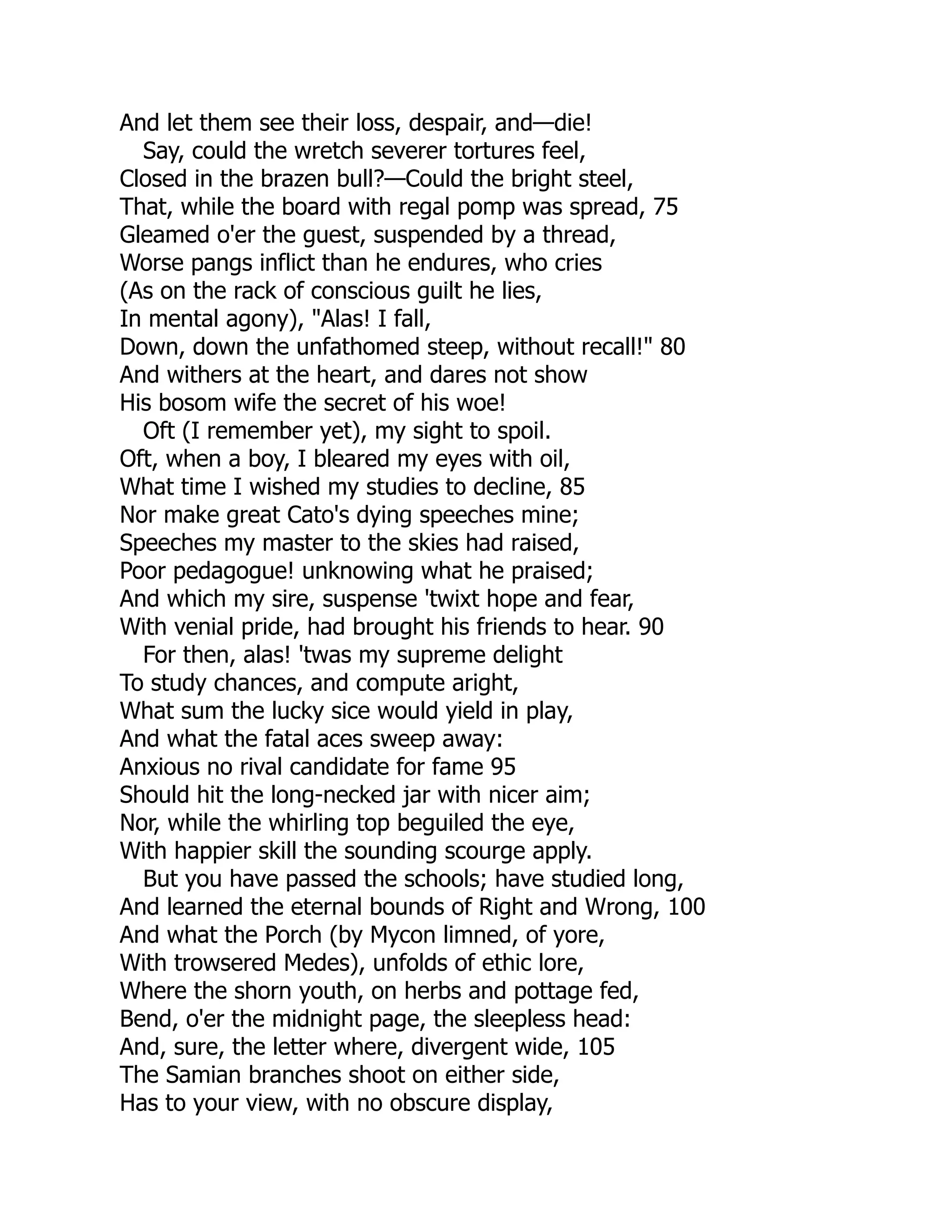 And let them see their loss, despair, and—die!
Say, could the wretch severer tortures feel,
Closed in the brazen bull?—Could the bright steel,
That, while the board with regal pomp was spread, 75
Gleamed o'er the guest, suspended by a thread,
Worse pangs inflict than he endures, who cries
(As on the rack of conscious guilt he lies,
In mental agony), "Alas! I fall,
Down, down the unfathomed steep, without recall!" 80
And withers at the heart, and dares not show
His bosom wife the secret of his woe!
Oft (I remember yet), my sight to spoil.
Oft, when a boy, I bleared my eyes with oil,
What time I wished my studies to decline, 85
Nor make great Cato's dying speeches mine;
Speeches my master to the skies had raised,
Poor pedagogue! unknowing what he praised;
And which my sire, suspense 'twixt hope and fear,
With venial pride, had brought his friends to hear. 90
For then, alas! 'twas my supreme delight
To study chances, and compute aright,
What sum the lucky sice would yield in play,
And what the fatal aces sweep away:
Anxious no rival candidate for fame 95
Should hit the long-necked jar with nicer aim;
Nor, while the whirling top beguiled the eye,
With happier skill the sounding scourge apply.
But you have passed the schools; have studied long,
And learned the eternal bounds of Right and Wrong, 100
And what the Porch (by Mycon limned, of yore,
With trowsered Medes), unfolds of ethic lore,
Where the shorn youth, on herbs and pottage fed,
Bend, o'er the midnight page, the sleepless head:
And, sure, the letter where, divergent wide, 105
The Samian branches shoot on either side,
Has to your view, with no obscure display,
 