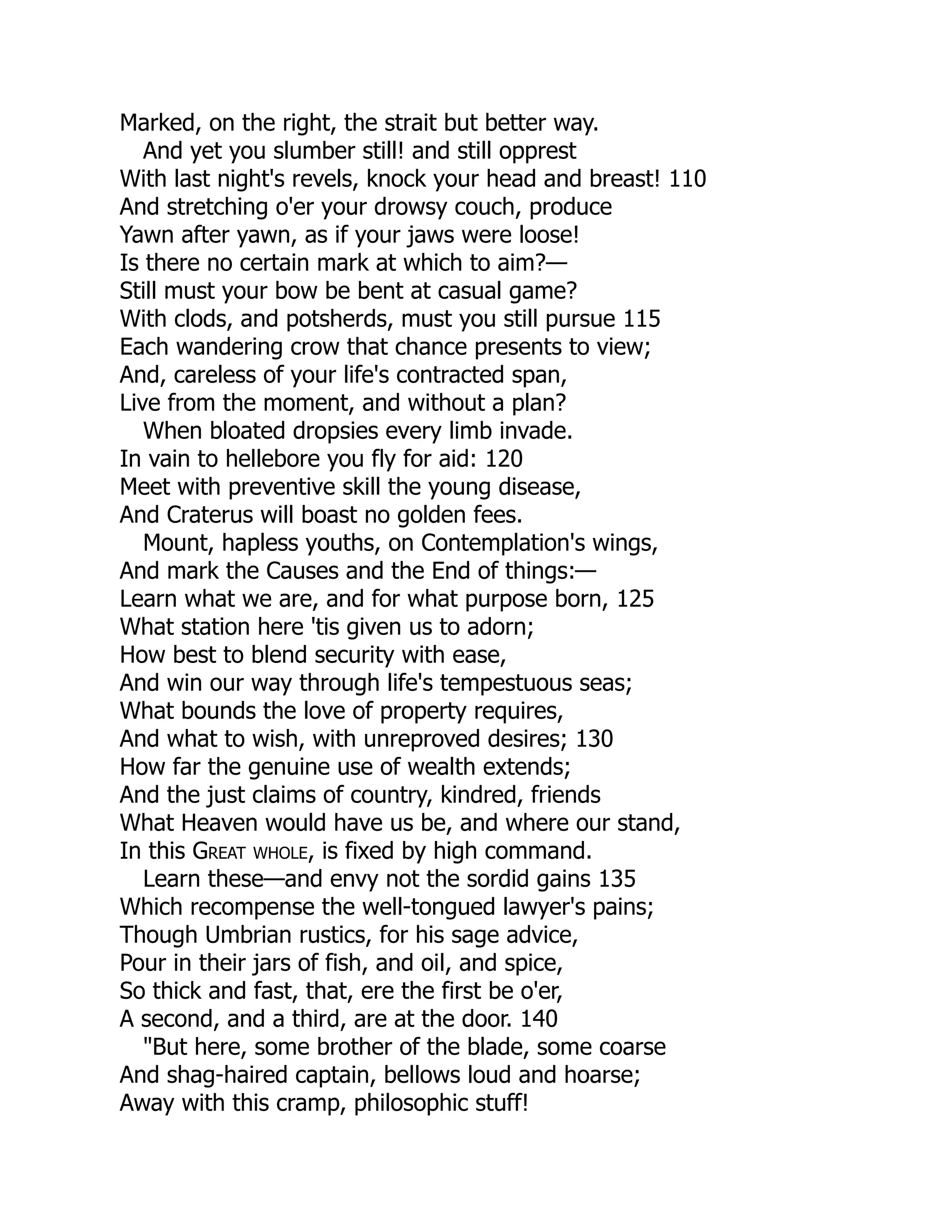 Marked, on the right, the strait but better way.
And yet you slumber still! and still opprest
With last night's revels, knock your head and breast! 110
And stretching o'er your drowsy couch, produce
Yawn after yawn, as if your jaws were loose!
Is there no certain mark at which to aim?—
Still must your bow be bent at casual game?
With clods, and potsherds, must you still pursue 115
Each wandering crow that chance presents to view;
And, careless of your life's contracted span,
Live from the moment, and without a plan?
When bloated dropsies every limb invade.
In vain to hellebore you fly for aid: 120
Meet with preventive skill the young disease,
And Craterus will boast no golden fees.
Mount, hapless youths, on Contemplation's wings,
And mark the Causes and the End of things:—
Learn what we are, and for what purpose born, 125
What station here 'tis given us to adorn;
How best to blend security with ease,
And win our way through life's tempestuous seas;
What bounds the love of property requires,
And what to wish, with unreproved desires; 130
How far the genuine use of wealth extends;
And the just claims of country, kindred, friends
What Heaven would have us be, and where our stand,
In this Great whole, is fixed by high command.
Learn these—and envy not the sordid gains 135
Which recompense the well-tongued lawyer's pains;
Though Umbrian rustics, for his sage advice,
Pour in their jars of fish, and oil, and spice,
So thick and fast, that, ere the first be o'er,
A second, and a third, are at the door. 140
"But here, some brother of the blade, some coarse
And shag-haired captain, bellows loud and hoarse;
Away with this cramp, philosophic stuff!
 